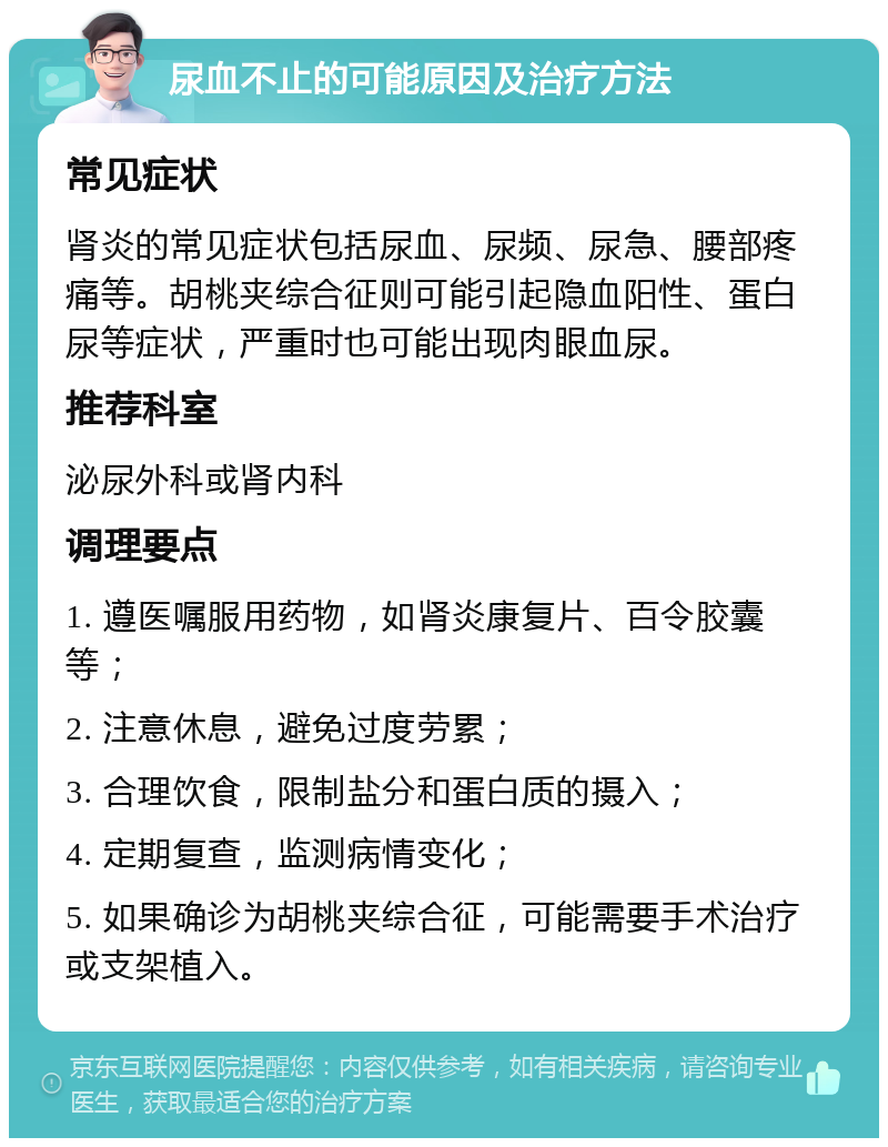 尿血不止的可能原因及治疗方法 常见症状 肾炎的常见症状包括尿血、尿频、尿急、腰部疼痛等。胡桃夹综合征则可能引起隐血阳性、蛋白尿等症状，严重时也可能出现肉眼血尿。 推荐科室 泌尿外科或肾内科 调理要点 1. 遵医嘱服用药物，如肾炎康复片、百令胶囊等； 2. 注意休息，避免过度劳累； 3. 合理饮食，限制盐分和蛋白质的摄入； 4. 定期复查，监测病情变化； 5. 如果确诊为胡桃夹综合征，可能需要手术治疗或支架植入。