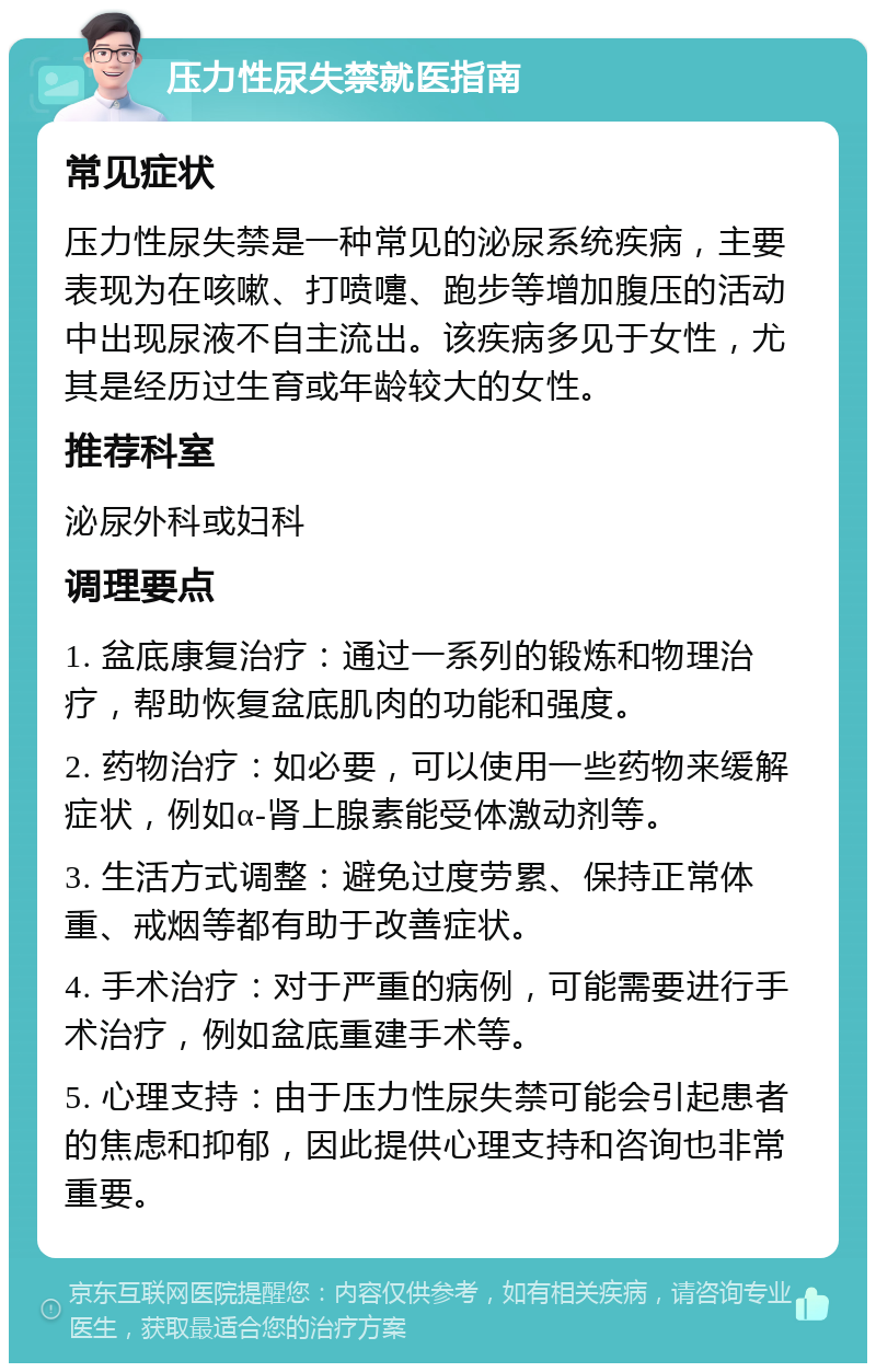 压力性尿失禁就医指南 常见症状 压力性尿失禁是一种常见的泌尿系统疾病，主要表现为在咳嗽、打喷嚏、跑步等增加腹压的活动中出现尿液不自主流出。该疾病多见于女性，尤其是经历过生育或年龄较大的女性。 推荐科室 泌尿外科或妇科 调理要点 1. 盆底康复治疗：通过一系列的锻炼和物理治疗，帮助恢复盆底肌肉的功能和强度。 2. 药物治疗：如必要，可以使用一些药物来缓解症状，例如α-肾上腺素能受体激动剂等。 3. 生活方式调整：避免过度劳累、保持正常体重、戒烟等都有助于改善症状。 4. 手术治疗：对于严重的病例，可能需要进行手术治疗，例如盆底重建手术等。 5. 心理支持：由于压力性尿失禁可能会引起患者的焦虑和抑郁，因此提供心理支持和咨询也非常重要。