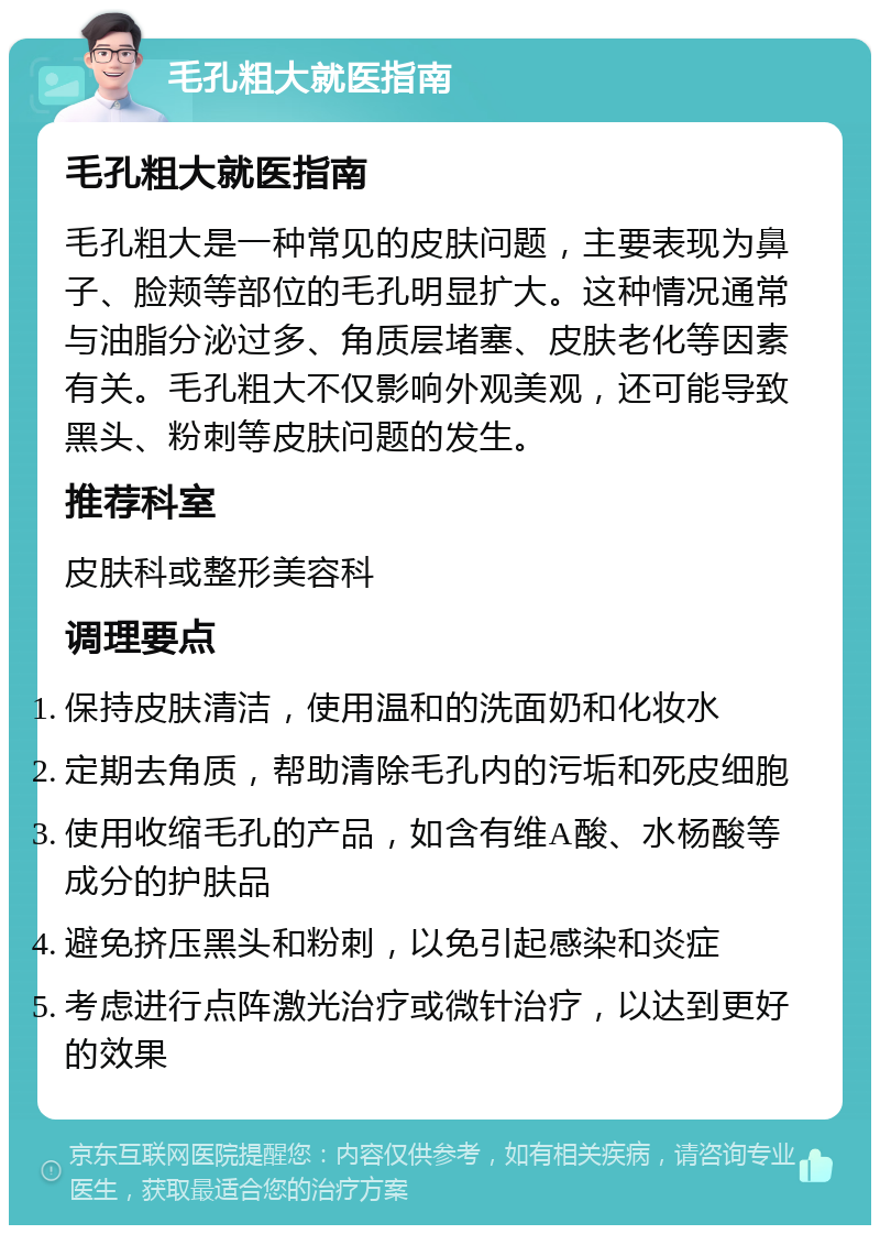 毛孔粗大就医指南 毛孔粗大就医指南 毛孔粗大是一种常见的皮肤问题，主要表现为鼻子、脸颊等部位的毛孔明显扩大。这种情况通常与油脂分泌过多、角质层堵塞、皮肤老化等因素有关。毛孔粗大不仅影响外观美观，还可能导致黑头、粉刺等皮肤问题的发生。 推荐科室 皮肤科或整形美容科 调理要点 保持皮肤清洁，使用温和的洗面奶和化妆水 定期去角质，帮助清除毛孔内的污垢和死皮细胞 使用收缩毛孔的产品，如含有维A酸、水杨酸等成分的护肤品 避免挤压黑头和粉刺，以免引起感染和炎症 考虑进行点阵激光治疗或微针治疗，以达到更好的效果