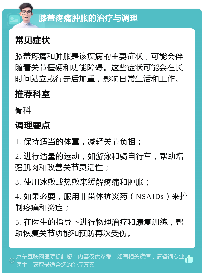 膝盖疼痛肿胀的治疗与调理 常见症状 膝盖疼痛和肿胀是该疾病的主要症状，可能会伴随着关节僵硬和功能障碍。这些症状可能会在长时间站立或行走后加重，影响日常生活和工作。 推荐科室 骨科 调理要点 1. 保持适当的体重，减轻关节负担； 2. 进行适量的运动，如游泳和骑自行车，帮助增强肌肉和改善关节灵活性； 3. 使用冰敷或热敷来缓解疼痛和肿胀； 4. 如果必要，服用非甾体抗炎药（NSAIDs）来控制疼痛和炎症； 5. 在医生的指导下进行物理治疗和康复训练，帮助恢复关节功能和预防再次受伤。