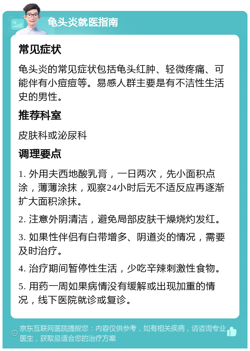 龟头炎就医指南 常见症状 龟头炎的常见症状包括龟头红肿、轻微疼痛、可能伴有小痘痘等。易感人群主要是有不洁性生活史的男性。 推荐科室 皮肤科或泌尿科 调理要点 1. 外用夫西地酸乳膏，一日两次，先小面积点涂，薄薄涂抹，观察24小时后无不适反应再逐渐扩大面积涂抹。 2. 注意外阴清洁，避免局部皮肤干燥烧灼发红。 3. 如果性伴侣有白带增多、阴道炎的情况，需要及时治疗。 4. 治疗期间暂停性生活，少吃辛辣刺激性食物。 5. 用药一周如果病情没有缓解或出现加重的情况，线下医院就诊或复诊。