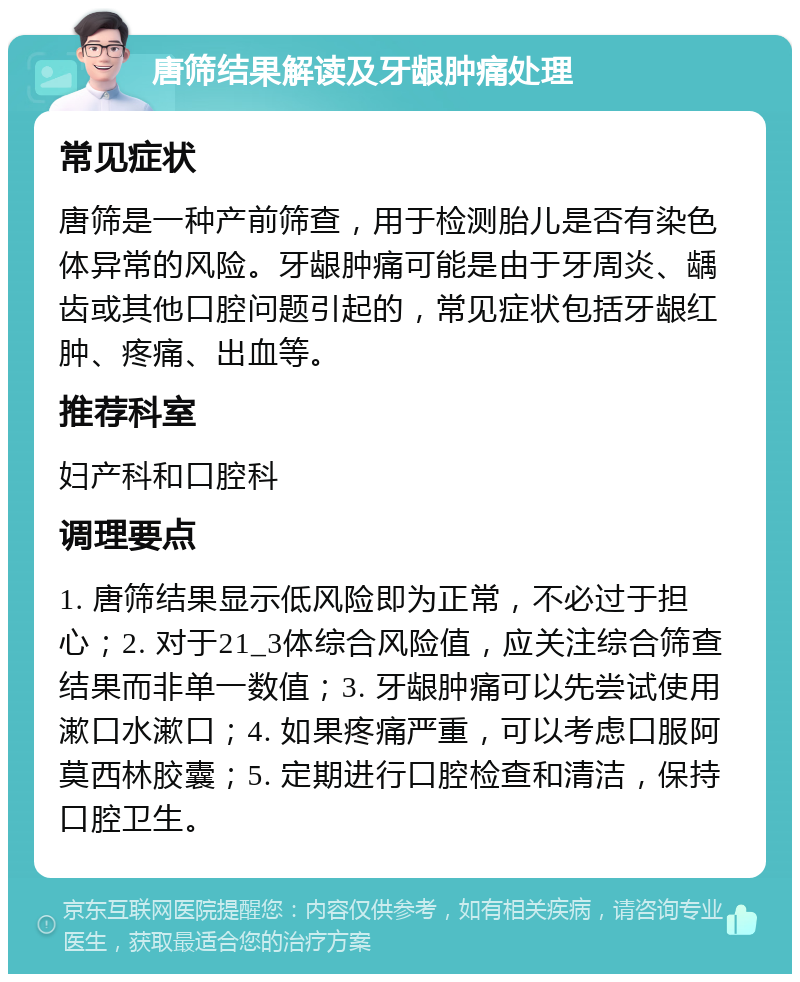 唐筛结果解读及牙龈肿痛处理 常见症状 唐筛是一种产前筛查，用于检测胎儿是否有染色体异常的风险。牙龈肿痛可能是由于牙周炎、龋齿或其他口腔问题引起的，常见症状包括牙龈红肿、疼痛、出血等。 推荐科室 妇产科和口腔科 调理要点 1. 唐筛结果显示低风险即为正常，不必过于担心；2. 对于21_3体综合风险值，应关注综合筛查结果而非单一数值；3. 牙龈肿痛可以先尝试使用漱口水漱口；4. 如果疼痛严重，可以考虑口服阿莫西林胶囊；5. 定期进行口腔检查和清洁，保持口腔卫生。