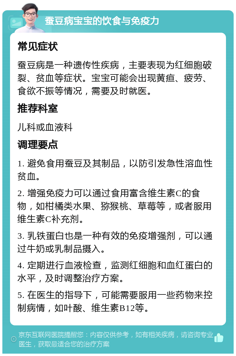 蚕豆病宝宝的饮食与免疫力 常见症状 蚕豆病是一种遗传性疾病，主要表现为红细胞破裂、贫血等症状。宝宝可能会出现黄疸、疲劳、食欲不振等情况，需要及时就医。 推荐科室 儿科或血液科 调理要点 1. 避免食用蚕豆及其制品，以防引发急性溶血性贫血。 2. 增强免疫力可以通过食用富含维生素C的食物，如柑橘类水果、猕猴桃、草莓等，或者服用维生素C补充剂。 3. 乳铁蛋白也是一种有效的免疫增强剂，可以通过牛奶或乳制品摄入。 4. 定期进行血液检查，监测红细胞和血红蛋白的水平，及时调整治疗方案。 5. 在医生的指导下，可能需要服用一些药物来控制病情，如叶酸、维生素B12等。