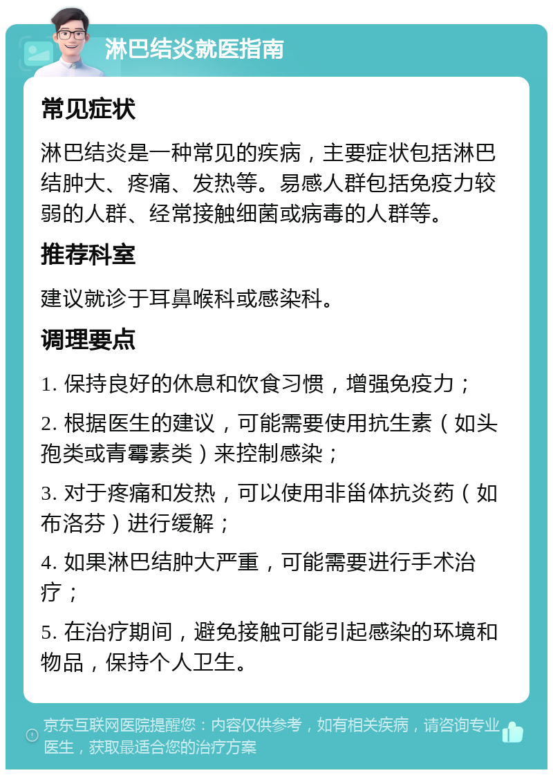 淋巴结炎就医指南 常见症状 淋巴结炎是一种常见的疾病，主要症状包括淋巴结肿大、疼痛、发热等。易感人群包括免疫力较弱的人群、经常接触细菌或病毒的人群等。 推荐科室 建议就诊于耳鼻喉科或感染科。 调理要点 1. 保持良好的休息和饮食习惯，增强免疫力； 2. 根据医生的建议，可能需要使用抗生素（如头孢类或青霉素类）来控制感染； 3. 对于疼痛和发热，可以使用非甾体抗炎药（如布洛芬）进行缓解； 4. 如果淋巴结肿大严重，可能需要进行手术治疗； 5. 在治疗期间，避免接触可能引起感染的环境和物品，保持个人卫生。