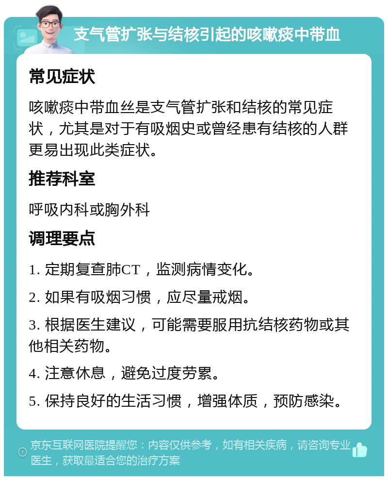 支气管扩张与结核引起的咳嗽痰中带血 常见症状 咳嗽痰中带血丝是支气管扩张和结核的常见症状，尤其是对于有吸烟史或曾经患有结核的人群更易出现此类症状。 推荐科室 呼吸内科或胸外科 调理要点 1. 定期复查肺CT，监测病情变化。 2. 如果有吸烟习惯，应尽量戒烟。 3. 根据医生建议，可能需要服用抗结核药物或其他相关药物。 4. 注意休息，避免过度劳累。 5. 保持良好的生活习惯，增强体质，预防感染。