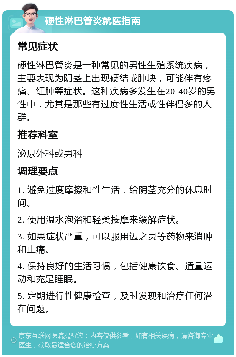 硬性淋巴管炎就医指南 常见症状 硬性淋巴管炎是一种常见的男性生殖系统疾病，主要表现为阴茎上出现硬结或肿块，可能伴有疼痛、红肿等症状。这种疾病多发生在20-40岁的男性中，尤其是那些有过度性生活或性伴侣多的人群。 推荐科室 泌尿外科或男科 调理要点 1. 避免过度摩擦和性生活，给阴茎充分的休息时间。 2. 使用温水泡浴和轻柔按摩来缓解症状。 3. 如果症状严重，可以服用迈之灵等药物来消肿和止痛。 4. 保持良好的生活习惯，包括健康饮食、适量运动和充足睡眠。 5. 定期进行性健康检查，及时发现和治疗任何潜在问题。