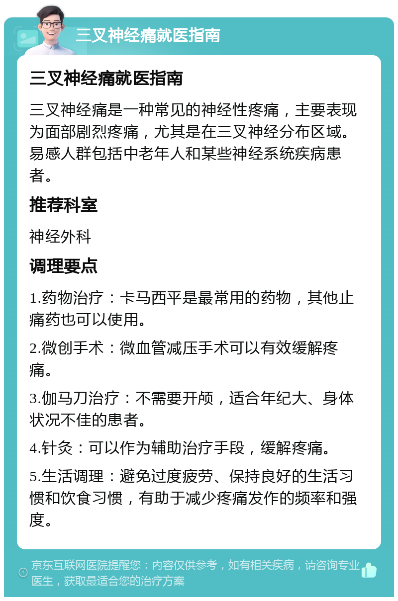 三叉神经痛就医指南 三叉神经痛就医指南 三叉神经痛是一种常见的神经性疼痛，主要表现为面部剧烈疼痛，尤其是在三叉神经分布区域。易感人群包括中老年人和某些神经系统疾病患者。 推荐科室 神经外科 调理要点 1.药物治疗：卡马西平是最常用的药物，其他止痛药也可以使用。 2.微创手术：微血管减压手术可以有效缓解疼痛。 3.伽马刀治疗：不需要开颅，适合年纪大、身体状况不佳的患者。 4.针灸：可以作为辅助治疗手段，缓解疼痛。 5.生活调理：避免过度疲劳、保持良好的生活习惯和饮食习惯，有助于减少疼痛发作的频率和强度。