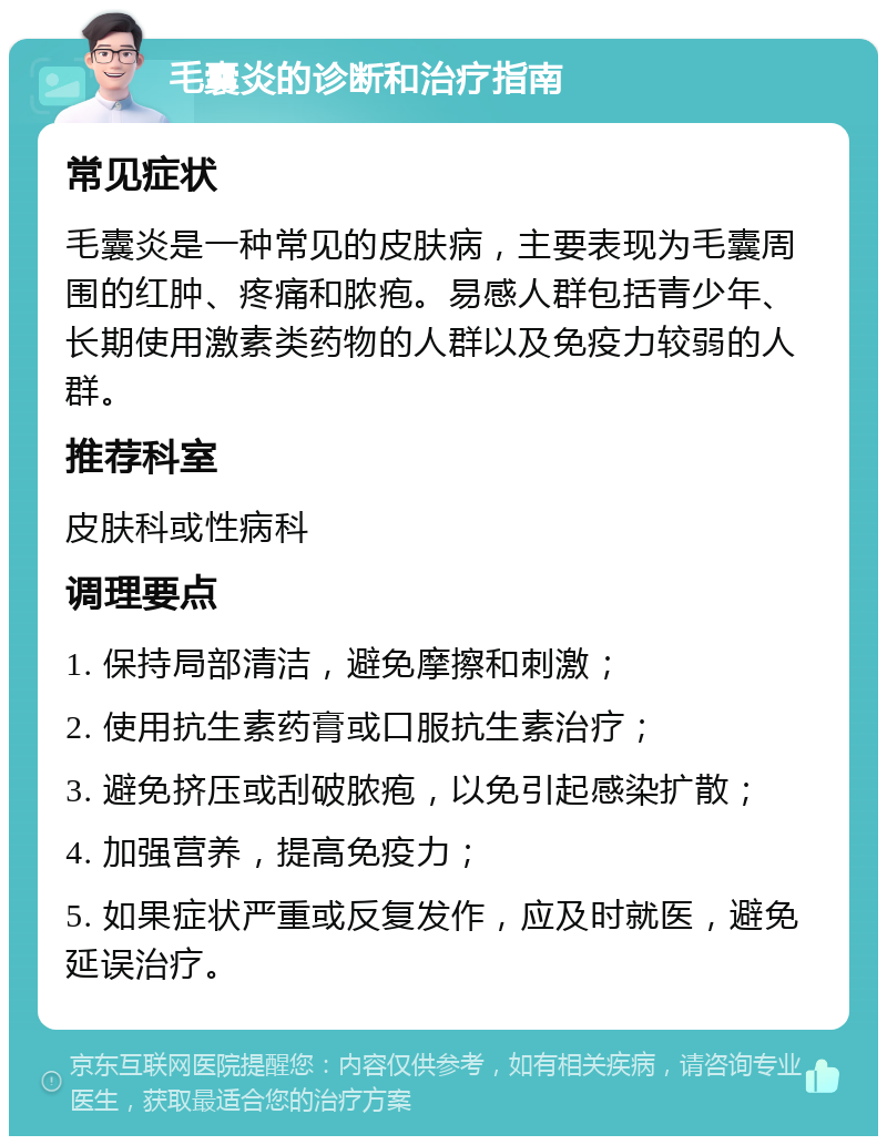 毛囊炎的诊断和治疗指南 常见症状 毛囊炎是一种常见的皮肤病，主要表现为毛囊周围的红肿、疼痛和脓疱。易感人群包括青少年、长期使用激素类药物的人群以及免疫力较弱的人群。 推荐科室 皮肤科或性病科 调理要点 1. 保持局部清洁，避免摩擦和刺激； 2. 使用抗生素药膏或口服抗生素治疗； 3. 避免挤压或刮破脓疱，以免引起感染扩散； 4. 加强营养，提高免疫力； 5. 如果症状严重或反复发作，应及时就医，避免延误治疗。