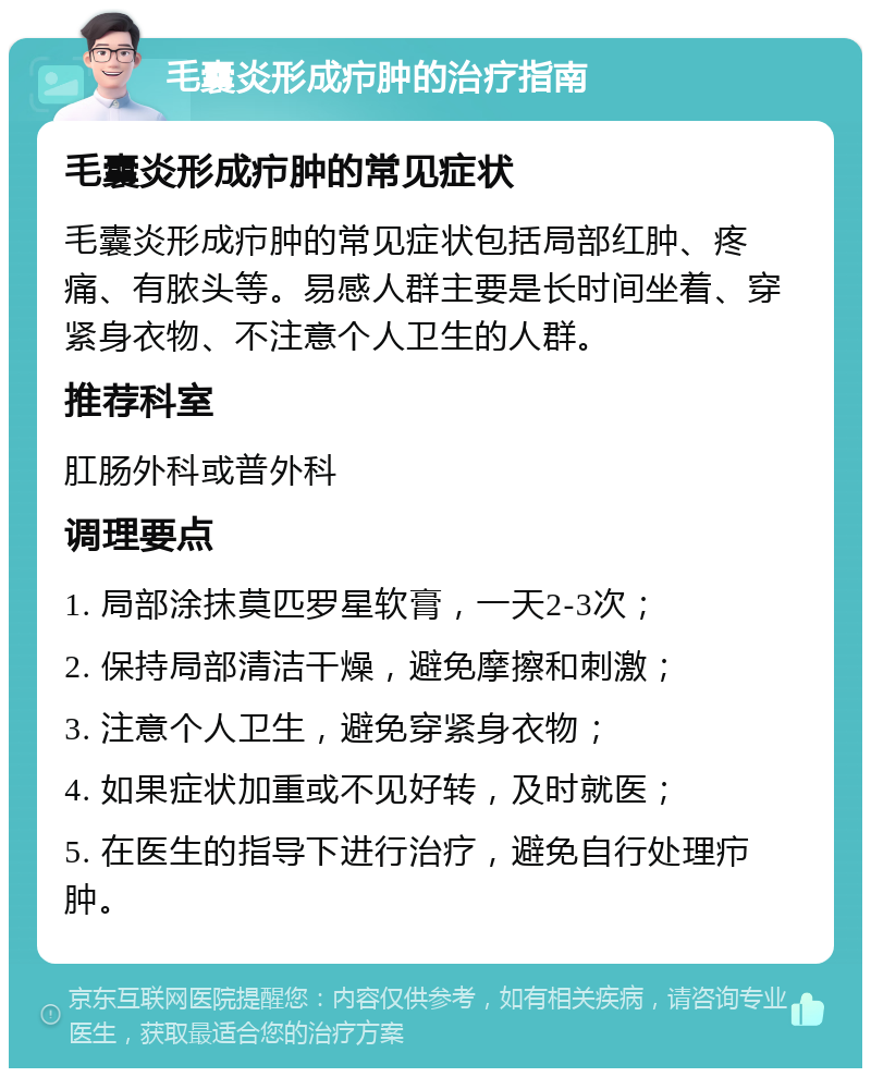 毛囊炎形成疖肿的治疗指南 毛囊炎形成疖肿的常见症状 毛囊炎形成疖肿的常见症状包括局部红肿、疼痛、有脓头等。易感人群主要是长时间坐着、穿紧身衣物、不注意个人卫生的人群。 推荐科室 肛肠外科或普外科 调理要点 1. 局部涂抹莫匹罗星软膏，一天2-3次； 2. 保持局部清洁干燥，避免摩擦和刺激； 3. 注意个人卫生，避免穿紧身衣物； 4. 如果症状加重或不见好转，及时就医； 5. 在医生的指导下进行治疗，避免自行处理疖肿。