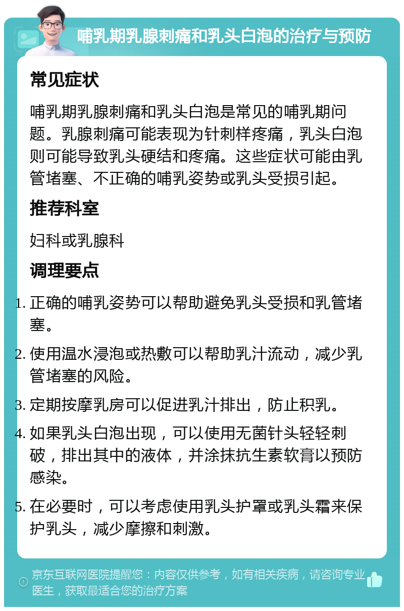 哺乳期乳腺刺痛和乳头白泡的治疗与预防 常见症状 哺乳期乳腺刺痛和乳头白泡是常见的哺乳期问题。乳腺刺痛可能表现为针刺样疼痛，乳头白泡则可能导致乳头硬结和疼痛。这些症状可能由乳管堵塞、不正确的哺乳姿势或乳头受损引起。 推荐科室 妇科或乳腺科 调理要点 正确的哺乳姿势可以帮助避免乳头受损和乳管堵塞。 使用温水浸泡或热敷可以帮助乳汁流动，减少乳管堵塞的风险。 定期按摩乳房可以促进乳汁排出，防止积乳。 如果乳头白泡出现，可以使用无菌针头轻轻刺破，排出其中的液体，并涂抹抗生素软膏以预防感染。 在必要时，可以考虑使用乳头护罩或乳头霜来保护乳头，减少摩擦和刺激。