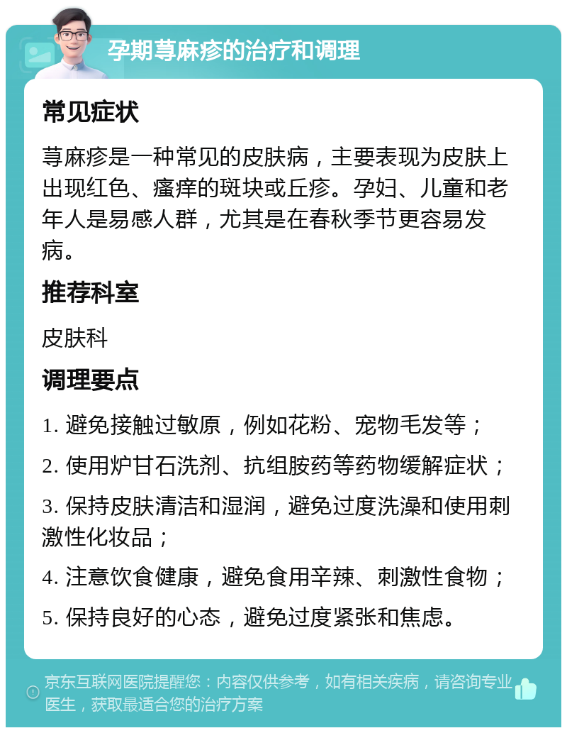 孕期荨麻疹的治疗和调理 常见症状 荨麻疹是一种常见的皮肤病，主要表现为皮肤上出现红色、瘙痒的斑块或丘疹。孕妇、儿童和老年人是易感人群，尤其是在春秋季节更容易发病。 推荐科室 皮肤科 调理要点 1. 避免接触过敏原，例如花粉、宠物毛发等； 2. 使用炉甘石洗剂、抗组胺药等药物缓解症状； 3. 保持皮肤清洁和湿润，避免过度洗澡和使用刺激性化妆品； 4. 注意饮食健康，避免食用辛辣、刺激性食物； 5. 保持良好的心态，避免过度紧张和焦虑。