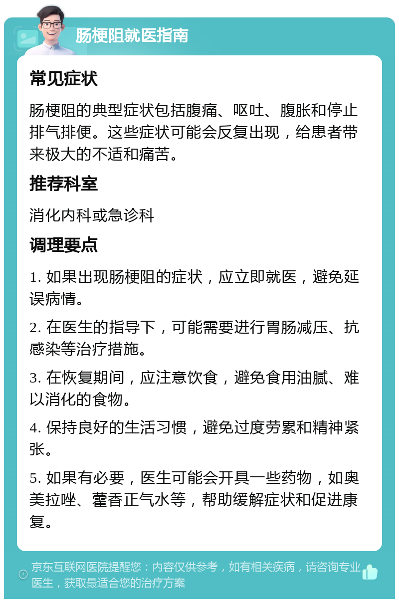 肠梗阻就医指南 常见症状 肠梗阻的典型症状包括腹痛、呕吐、腹胀和停止排气排便。这些症状可能会反复出现，给患者带来极大的不适和痛苦。 推荐科室 消化内科或急诊科 调理要点 1. 如果出现肠梗阻的症状，应立即就医，避免延误病情。 2. 在医生的指导下，可能需要进行胃肠减压、抗感染等治疗措施。 3. 在恢复期间，应注意饮食，避免食用油腻、难以消化的食物。 4. 保持良好的生活习惯，避免过度劳累和精神紧张。 5. 如果有必要，医生可能会开具一些药物，如奥美拉唑、藿香正气水等，帮助缓解症状和促进康复。