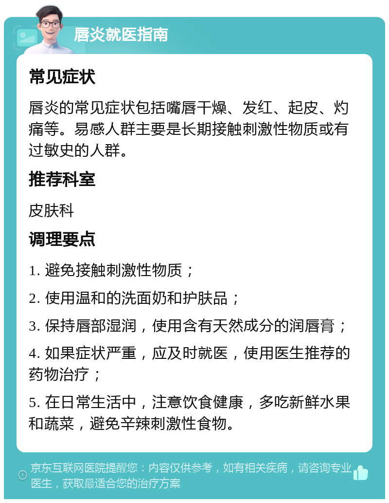 唇炎就医指南 常见症状 唇炎的常见症状包括嘴唇干燥、发红、起皮、灼痛等。易感人群主要是长期接触刺激性物质或有过敏史的人群。 推荐科室 皮肤科 调理要点 1. 避免接触刺激性物质； 2. 使用温和的洗面奶和护肤品； 3. 保持唇部湿润，使用含有天然成分的润唇膏； 4. 如果症状严重，应及时就医，使用医生推荐的药物治疗； 5. 在日常生活中，注意饮食健康，多吃新鲜水果和蔬菜，避免辛辣刺激性食物。