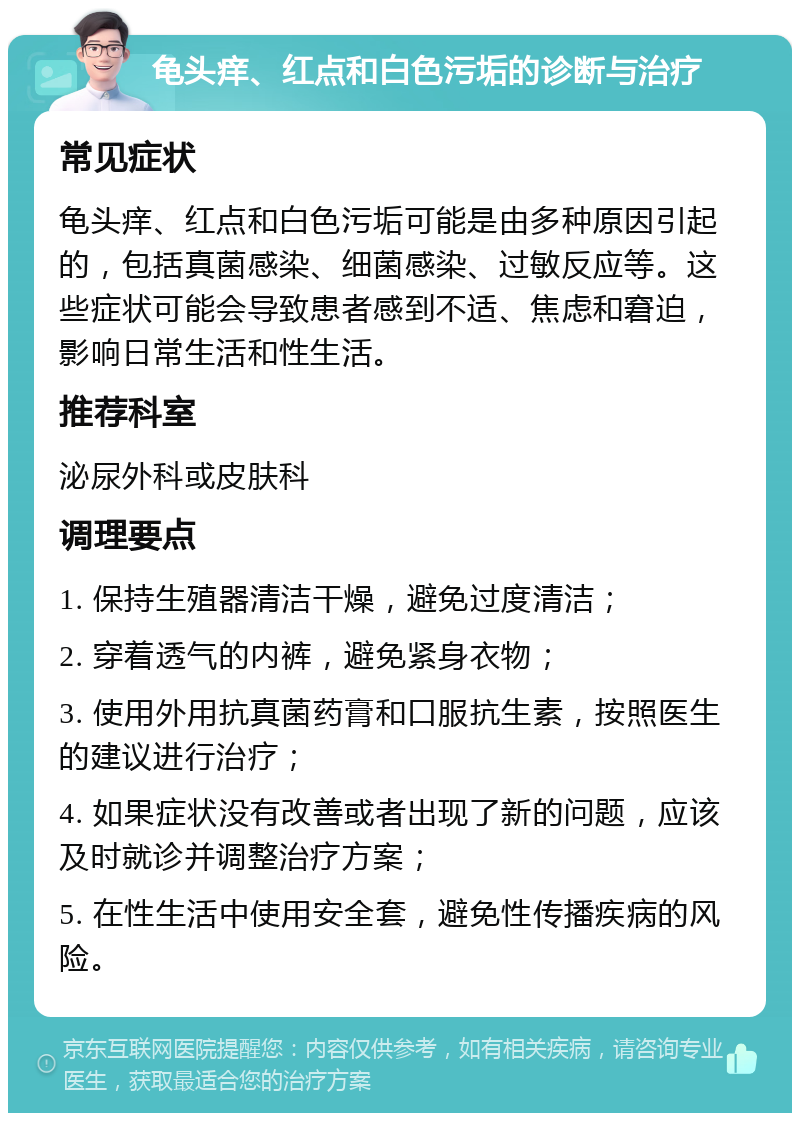 龟头痒、红点和白色污垢的诊断与治疗 常见症状 龟头痒、红点和白色污垢可能是由多种原因引起的，包括真菌感染、细菌感染、过敏反应等。这些症状可能会导致患者感到不适、焦虑和窘迫，影响日常生活和性生活。 推荐科室 泌尿外科或皮肤科 调理要点 1. 保持生殖器清洁干燥，避免过度清洁； 2. 穿着透气的内裤，避免紧身衣物； 3. 使用外用抗真菌药膏和口服抗生素，按照医生的建议进行治疗； 4. 如果症状没有改善或者出现了新的问题，应该及时就诊并调整治疗方案； 5. 在性生活中使用安全套，避免性传播疾病的风险。