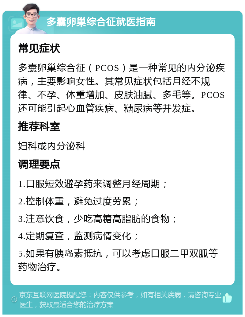 多囊卵巢综合征就医指南 常见症状 多囊卵巢综合征（PCOS）是一种常见的内分泌疾病，主要影响女性。其常见症状包括月经不规律、不孕、体重增加、皮肤油腻、多毛等。PCOS还可能引起心血管疾病、糖尿病等并发症。 推荐科室 妇科或内分泌科 调理要点 1.口服短效避孕药来调整月经周期； 2.控制体重，避免过度劳累； 3.注意饮食，少吃高糖高脂肪的食物； 4.定期复查，监测病情变化； 5.如果有胰岛素抵抗，可以考虑口服二甲双胍等药物治疗。