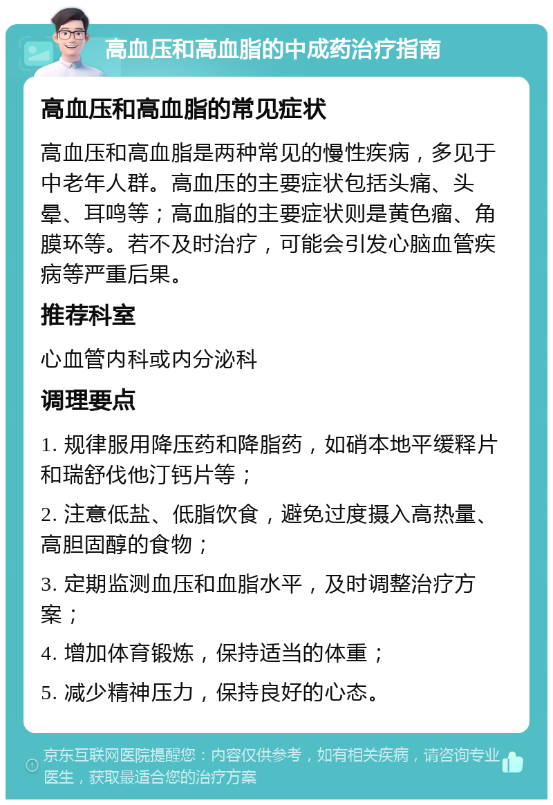 高血压和高血脂的中成药治疗指南 高血压和高血脂的常见症状 高血压和高血脂是两种常见的慢性疾病，多见于中老年人群。高血压的主要症状包括头痛、头晕、耳鸣等；高血脂的主要症状则是黄色瘤、角膜环等。若不及时治疗，可能会引发心脑血管疾病等严重后果。 推荐科室 心血管内科或内分泌科 调理要点 1. 规律服用降压药和降脂药，如硝本地平缓释片和瑞舒伐他汀钙片等； 2. 注意低盐、低脂饮食，避免过度摄入高热量、高胆固醇的食物； 3. 定期监测血压和血脂水平，及时调整治疗方案； 4. 增加体育锻炼，保持适当的体重； 5. 减少精神压力，保持良好的心态。