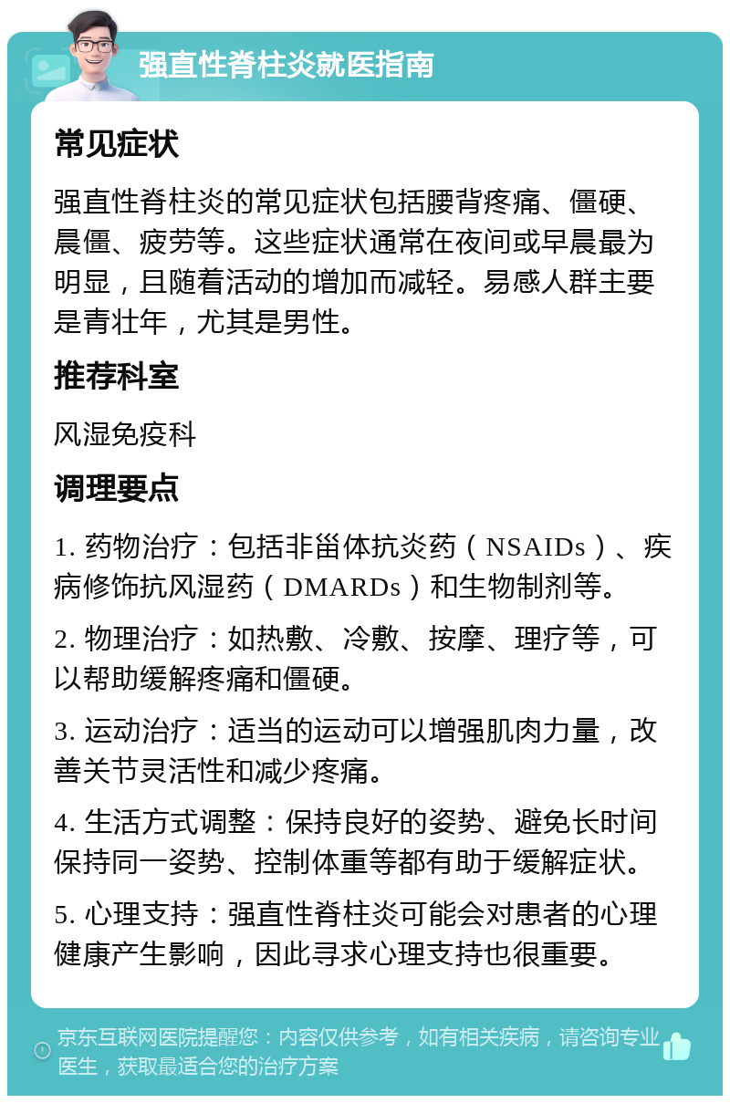 强直性脊柱炎就医指南 常见症状 强直性脊柱炎的常见症状包括腰背疼痛、僵硬、晨僵、疲劳等。这些症状通常在夜间或早晨最为明显，且随着活动的增加而减轻。易感人群主要是青壮年，尤其是男性。 推荐科室 风湿免疫科 调理要点 1. 药物治疗：包括非甾体抗炎药（NSAIDs）、疾病修饰抗风湿药（DMARDs）和生物制剂等。 2. 物理治疗：如热敷、冷敷、按摩、理疗等，可以帮助缓解疼痛和僵硬。 3. 运动治疗：适当的运动可以增强肌肉力量，改善关节灵活性和减少疼痛。 4. 生活方式调整：保持良好的姿势、避免长时间保持同一姿势、控制体重等都有助于缓解症状。 5. 心理支持：强直性脊柱炎可能会对患者的心理健康产生影响，因此寻求心理支持也很重要。