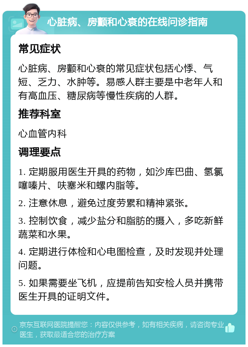 心脏病、房颤和心衰的在线问诊指南 常见症状 心脏病、房颤和心衰的常见症状包括心悸、气短、乏力、水肿等。易感人群主要是中老年人和有高血压、糖尿病等慢性疾病的人群。 推荐科室 心血管内科 调理要点 1. 定期服用医生开具的药物，如沙库巴曲、氢氯噻嗪片、呋塞米和螺内脂等。 2. 注意休息，避免过度劳累和精神紧张。 3. 控制饮食，减少盐分和脂肪的摄入，多吃新鲜蔬菜和水果。 4. 定期进行体检和心电图检查，及时发现并处理问题。 5. 如果需要坐飞机，应提前告知安检人员并携带医生开具的证明文件。