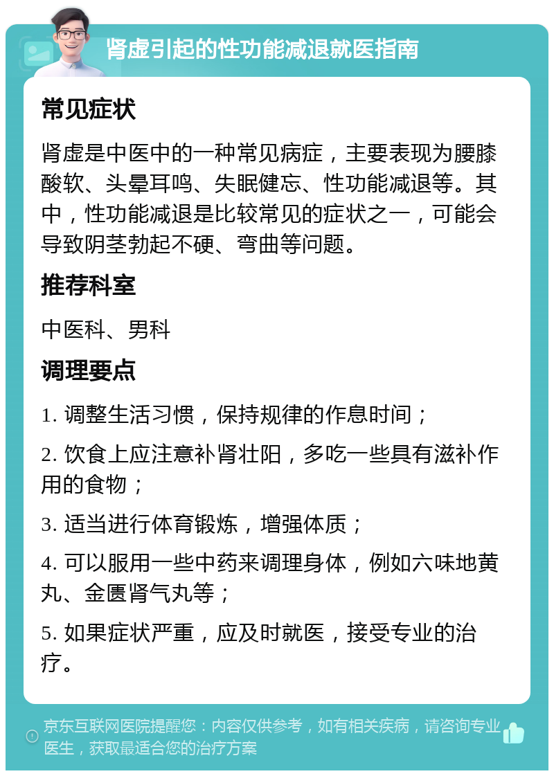 肾虚引起的性功能减退就医指南 常见症状 肾虚是中医中的一种常见病症，主要表现为腰膝酸软、头晕耳鸣、失眠健忘、性功能减退等。其中，性功能减退是比较常见的症状之一，可能会导致阴茎勃起不硬、弯曲等问题。 推荐科室 中医科、男科 调理要点 1. 调整生活习惯，保持规律的作息时间； 2. 饮食上应注意补肾壮阳，多吃一些具有滋补作用的食物； 3. 适当进行体育锻炼，增强体质； 4. 可以服用一些中药来调理身体，例如六味地黄丸、金匮肾气丸等； 5. 如果症状严重，应及时就医，接受专业的治疗。