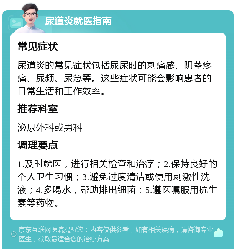 尿道炎就医指南 常见症状 尿道炎的常见症状包括尿尿时的刺痛感、阴茎疼痛、尿频、尿急等。这些症状可能会影响患者的日常生活和工作效率。 推荐科室 泌尿外科或男科 调理要点 1.及时就医，进行相关检查和治疗；2.保持良好的个人卫生习惯；3.避免过度清洁或使用刺激性洗液；4.多喝水，帮助排出细菌；5.遵医嘱服用抗生素等药物。