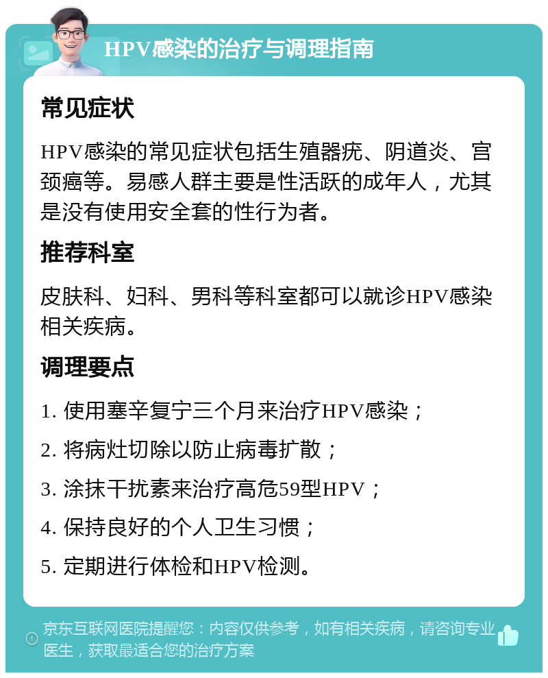 HPV感染的治疗与调理指南 常见症状 HPV感染的常见症状包括生殖器疣、阴道炎、宫颈癌等。易感人群主要是性活跃的成年人，尤其是没有使用安全套的性行为者。 推荐科室 皮肤科、妇科、男科等科室都可以就诊HPV感染相关疾病。 调理要点 1. 使用塞辛复宁三个月来治疗HPV感染； 2. 将病灶切除以防止病毒扩散； 3. 涂抹干扰素来治疗高危59型HPV； 4. 保持良好的个人卫生习惯； 5. 定期进行体检和HPV检测。