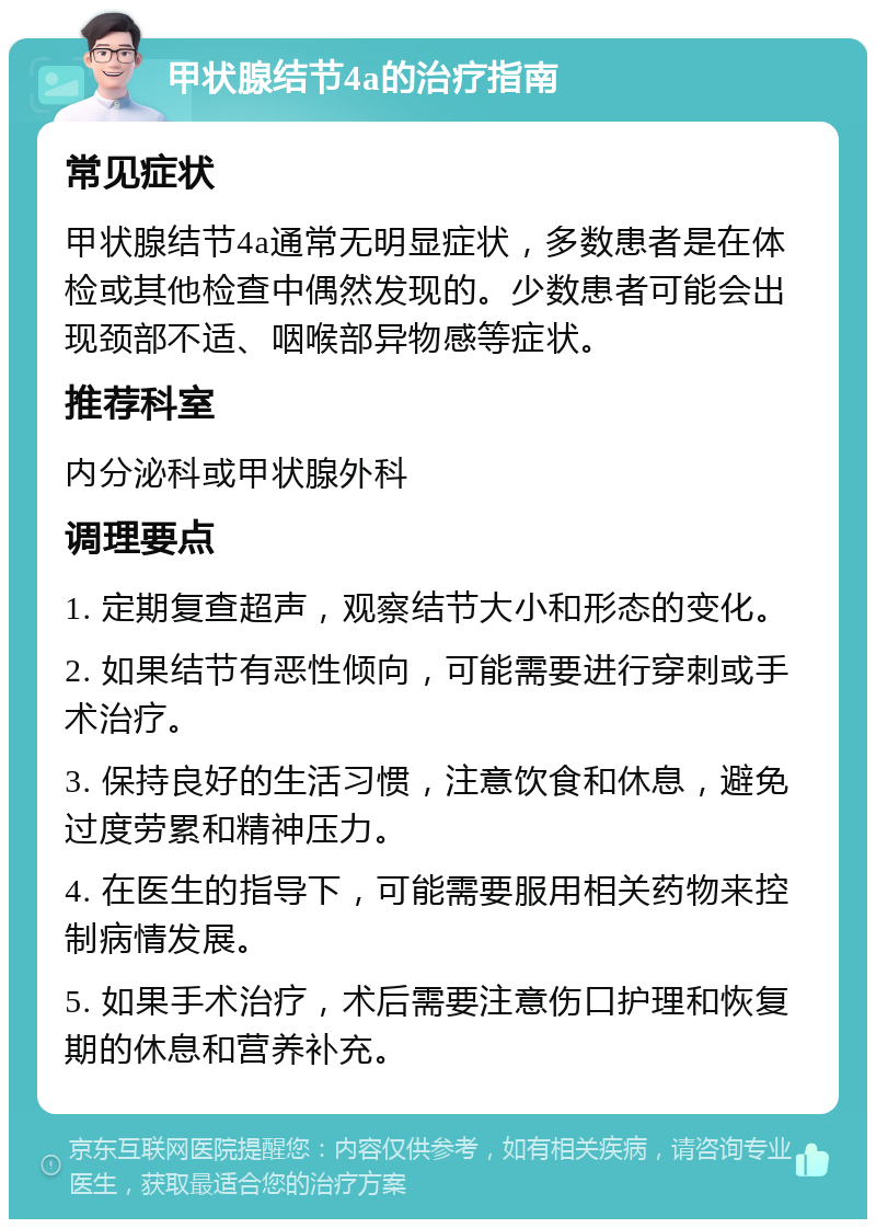 甲状腺结节4a的治疗指南 常见症状 甲状腺结节4a通常无明显症状，多数患者是在体检或其他检查中偶然发现的。少数患者可能会出现颈部不适、咽喉部异物感等症状。 推荐科室 内分泌科或甲状腺外科 调理要点 1. 定期复查超声，观察结节大小和形态的变化。 2. 如果结节有恶性倾向，可能需要进行穿刺或手术治疗。 3. 保持良好的生活习惯，注意饮食和休息，避免过度劳累和精神压力。 4. 在医生的指导下，可能需要服用相关药物来控制病情发展。 5. 如果手术治疗，术后需要注意伤口护理和恢复期的休息和营养补充。