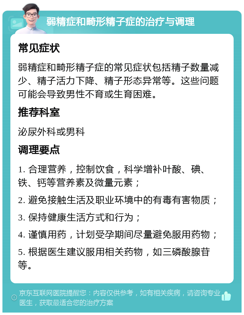 弱精症和畸形精子症的治疗与调理 常见症状 弱精症和畸形精子症的常见症状包括精子数量减少、精子活力下降、精子形态异常等。这些问题可能会导致男性不育或生育困难。 推荐科室 泌尿外科或男科 调理要点 1. 合理营养，控制饮食，科学增补叶酸、碘、铁、钙等营养素及微量元素； 2. 避免接触生活及职业环境中的有毒有害物质； 3. 保持健康生活方式和行为； 4. 谨慎用药，计划受孕期间尽量避免服用药物； 5. 根据医生建议服用相关药物，如三磷酸腺苷等。