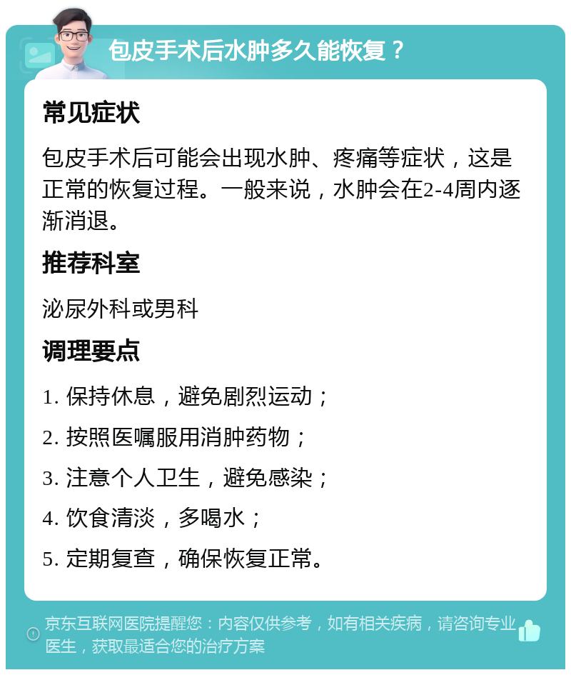 包皮手术后水肿多久能恢复？ 常见症状 包皮手术后可能会出现水肿、疼痛等症状，这是正常的恢复过程。一般来说，水肿会在2-4周内逐渐消退。 推荐科室 泌尿外科或男科 调理要点 1. 保持休息，避免剧烈运动； 2. 按照医嘱服用消肿药物； 3. 注意个人卫生，避免感染； 4. 饮食清淡，多喝水； 5. 定期复查，确保恢复正常。