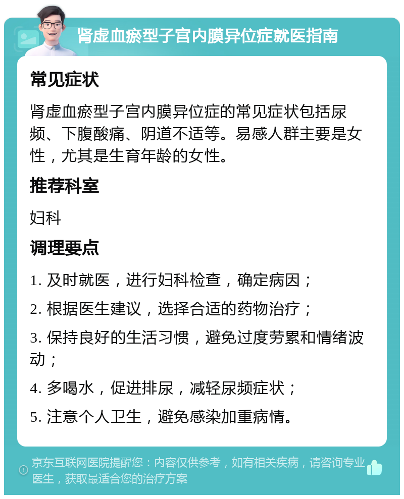 肾虚血瘀型子宫内膜异位症就医指南 常见症状 肾虚血瘀型子宫内膜异位症的常见症状包括尿频、下腹酸痛、阴道不适等。易感人群主要是女性，尤其是生育年龄的女性。 推荐科室 妇科 调理要点 1. 及时就医，进行妇科检查，确定病因； 2. 根据医生建议，选择合适的药物治疗； 3. 保持良好的生活习惯，避免过度劳累和情绪波动； 4. 多喝水，促进排尿，减轻尿频症状； 5. 注意个人卫生，避免感染加重病情。