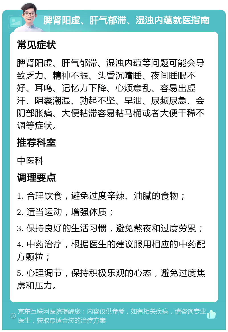 脾肾阳虚、肝气郁滞、湿浊内蕴就医指南 常见症状 脾肾阳虚、肝气郁滞、湿浊内蕴等问题可能会导致乏力、精神不振、头昏沉嗜睡、夜间睡眠不好、耳鸣、记忆力下降、心烦意乱、容易出虚汗、阴囊潮湿、勃起不坚、早泄、尿频尿急、会阴部胀痛、大便粘滞容易粘马桶或者大便干稀不调等症状。 推荐科室 中医科 调理要点 1. 合理饮食，避免过度辛辣、油腻的食物； 2. 适当运动，增强体质； 3. 保持良好的生活习惯，避免熬夜和过度劳累； 4. 中药治疗，根据医生的建议服用相应的中药配方颗粒； 5. 心理调节，保持积极乐观的心态，避免过度焦虑和压力。