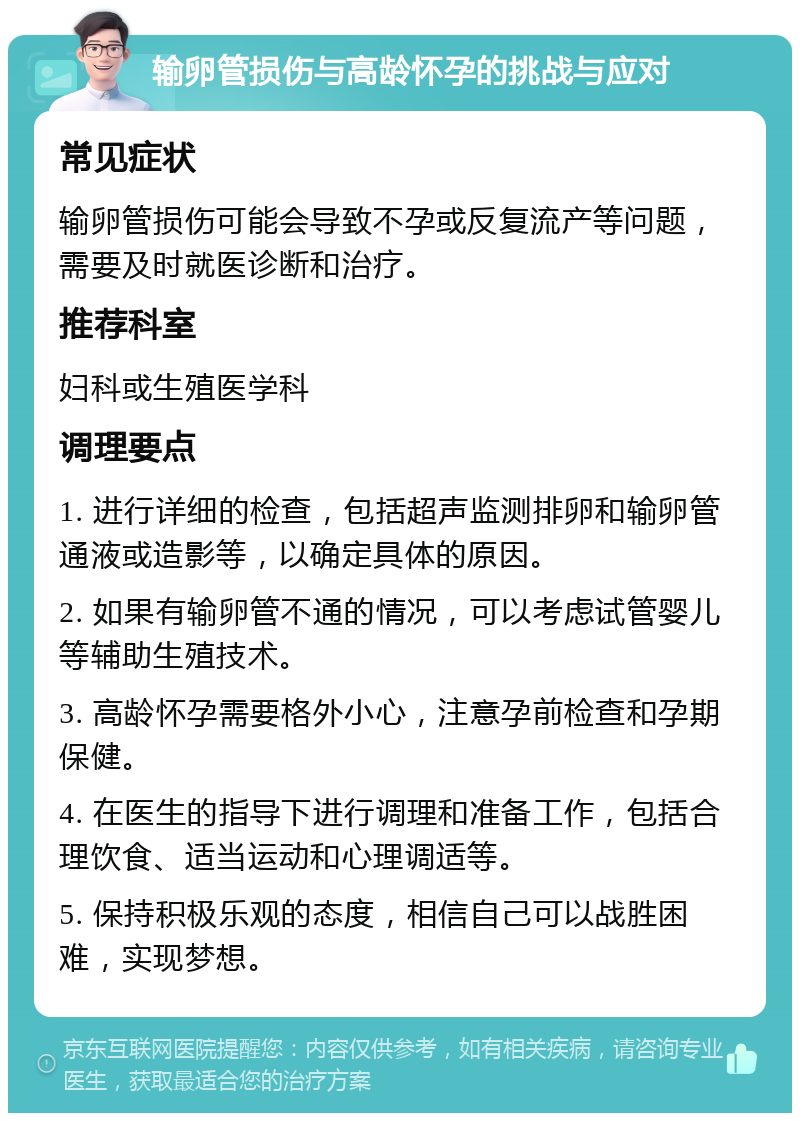 输卵管损伤与高龄怀孕的挑战与应对 常见症状 输卵管损伤可能会导致不孕或反复流产等问题，需要及时就医诊断和治疗。 推荐科室 妇科或生殖医学科 调理要点 1. 进行详细的检查，包括超声监测排卵和输卵管通液或造影等，以确定具体的原因。 2. 如果有输卵管不通的情况，可以考虑试管婴儿等辅助生殖技术。 3. 高龄怀孕需要格外小心，注意孕前检查和孕期保健。 4. 在医生的指导下进行调理和准备工作，包括合理饮食、适当运动和心理调适等。 5. 保持积极乐观的态度，相信自己可以战胜困难，实现梦想。