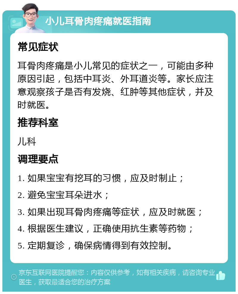 小儿耳骨肉疼痛就医指南 常见症状 耳骨肉疼痛是小儿常见的症状之一，可能由多种原因引起，包括中耳炎、外耳道炎等。家长应注意观察孩子是否有发烧、红肿等其他症状，并及时就医。 推荐科室 儿科 调理要点 1. 如果宝宝有挖耳的习惯，应及时制止； 2. 避免宝宝耳朵进水； 3. 如果出现耳骨肉疼痛等症状，应及时就医； 4. 根据医生建议，正确使用抗生素等药物； 5. 定期复诊，确保病情得到有效控制。