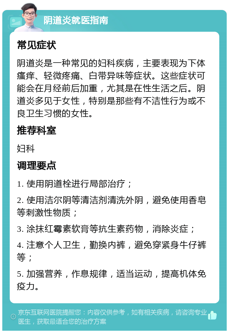 阴道炎就医指南 常见症状 阴道炎是一种常见的妇科疾病，主要表现为下体瘙痒、轻微疼痛、白带异味等症状。这些症状可能会在月经前后加重，尤其是在性生活之后。阴道炎多见于女性，特别是那些有不洁性行为或不良卫生习惯的女性。 推荐科室 妇科 调理要点 1. 使用阴道栓进行局部治疗； 2. 使用洁尔阴等清洁剂清洗外阴，避免使用香皂等刺激性物质； 3. 涂抹红霉素软膏等抗生素药物，消除炎症； 4. 注意个人卫生，勤换内裤，避免穿紧身牛仔裤等； 5. 加强营养，作息规律，适当运动，提高机体免疫力。