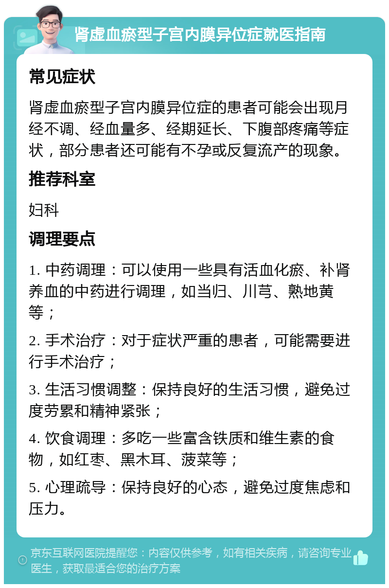 肾虚血瘀型子宫内膜异位症就医指南 常见症状 肾虚血瘀型子宫内膜异位症的患者可能会出现月经不调、经血量多、经期延长、下腹部疼痛等症状，部分患者还可能有不孕或反复流产的现象。 推荐科室 妇科 调理要点 1. 中药调理：可以使用一些具有活血化瘀、补肾养血的中药进行调理，如当归、川芎、熟地黄等； 2. 手术治疗：对于症状严重的患者，可能需要进行手术治疗； 3. 生活习惯调整：保持良好的生活习惯，避免过度劳累和精神紧张； 4. 饮食调理：多吃一些富含铁质和维生素的食物，如红枣、黑木耳、菠菜等； 5. 心理疏导：保持良好的心态，避免过度焦虑和压力。