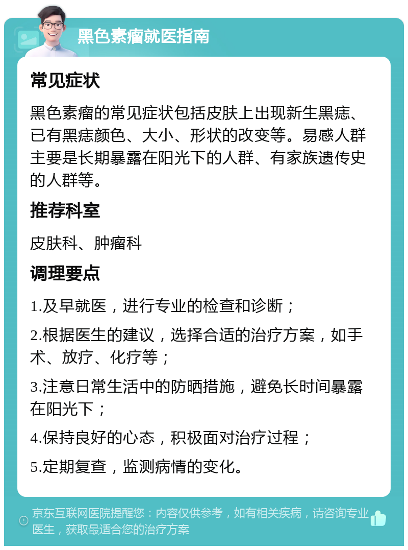 黑色素瘤就医指南 常见症状 黑色素瘤的常见症状包括皮肤上出现新生黑痣、已有黑痣颜色、大小、形状的改变等。易感人群主要是长期暴露在阳光下的人群、有家族遗传史的人群等。 推荐科室 皮肤科、肿瘤科 调理要点 1.及早就医，进行专业的检查和诊断； 2.根据医生的建议，选择合适的治疗方案，如手术、放疗、化疗等； 3.注意日常生活中的防晒措施，避免长时间暴露在阳光下； 4.保持良好的心态，积极面对治疗过程； 5.定期复查，监测病情的变化。