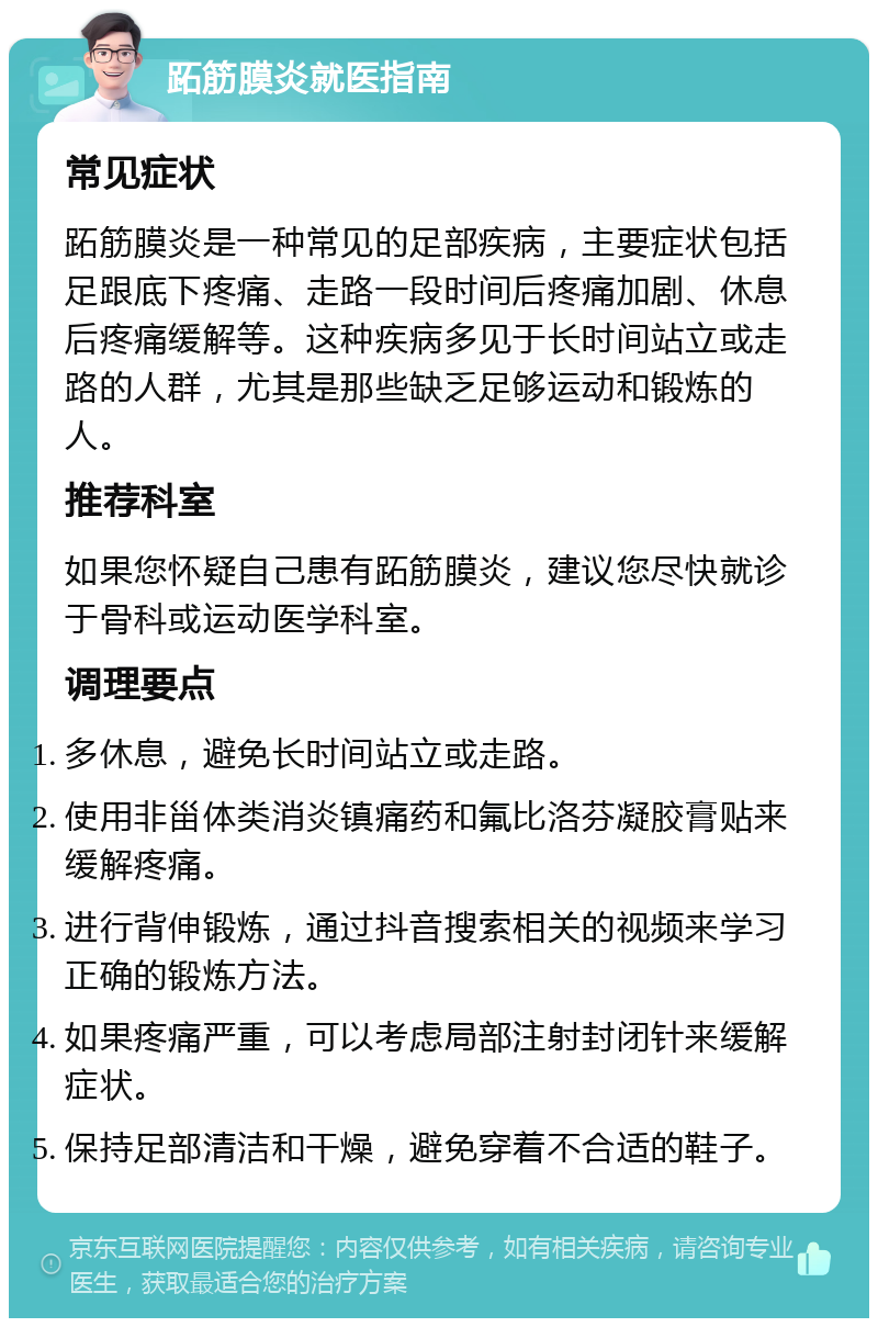 跖筋膜炎就医指南 常见症状 跖筋膜炎是一种常见的足部疾病，主要症状包括足跟底下疼痛、走路一段时间后疼痛加剧、休息后疼痛缓解等。这种疾病多见于长时间站立或走路的人群，尤其是那些缺乏足够运动和锻炼的人。 推荐科室 如果您怀疑自己患有跖筋膜炎，建议您尽快就诊于骨科或运动医学科室。 调理要点 多休息，避免长时间站立或走路。 使用非甾体类消炎镇痛药和氟比洛芬凝胶膏贴来缓解疼痛。 进行背伸锻炼，通过抖音搜索相关的视频来学习正确的锻炼方法。 如果疼痛严重，可以考虑局部注射封闭针来缓解症状。 保持足部清洁和干燥，避免穿着不合适的鞋子。