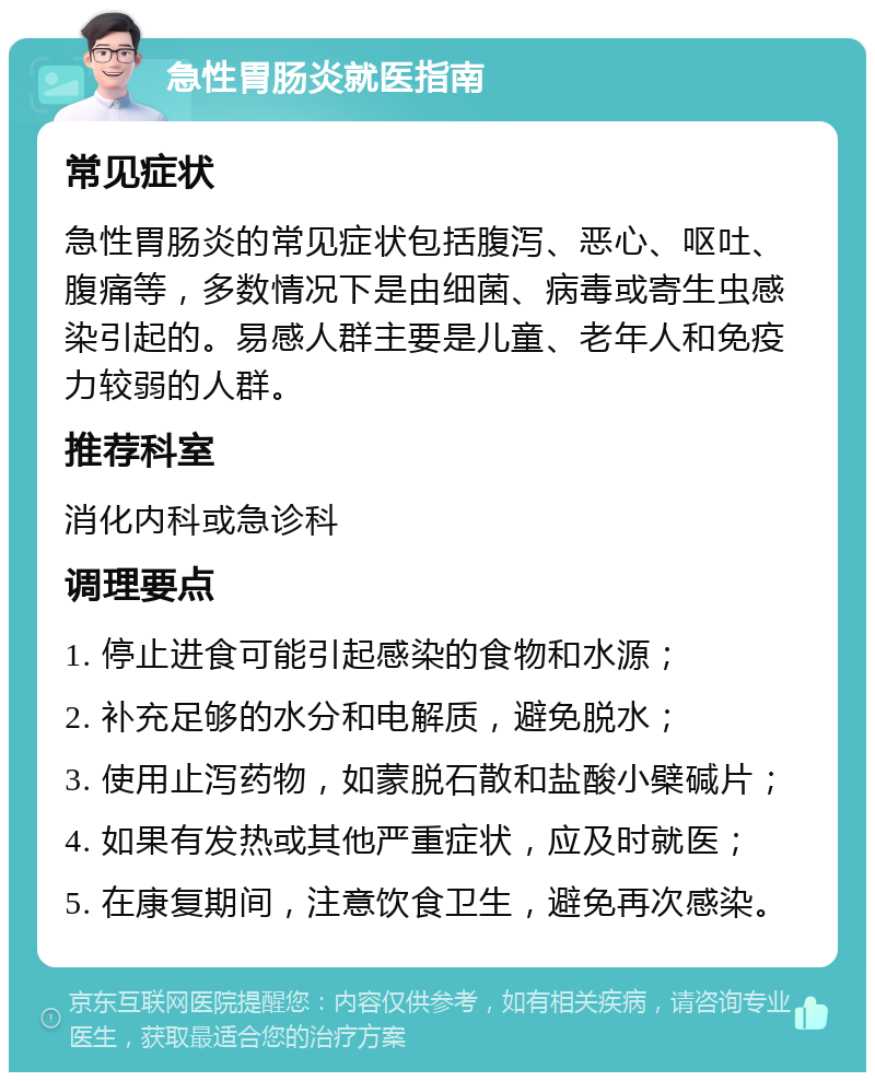 急性胃肠炎就医指南 常见症状 急性胃肠炎的常见症状包括腹泻、恶心、呕吐、腹痛等，多数情况下是由细菌、病毒或寄生虫感染引起的。易感人群主要是儿童、老年人和免疫力较弱的人群。 推荐科室 消化内科或急诊科 调理要点 1. 停止进食可能引起感染的食物和水源； 2. 补充足够的水分和电解质，避免脱水； 3. 使用止泻药物，如蒙脱石散和盐酸小檗碱片； 4. 如果有发热或其他严重症状，应及时就医； 5. 在康复期间，注意饮食卫生，避免再次感染。