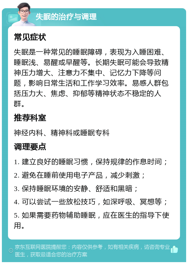 失眠的治疗与调理 常见症状 失眠是一种常见的睡眠障碍，表现为入睡困难、睡眠浅、易醒或早醒等。长期失眠可能会导致精神压力增大、注意力不集中、记忆力下降等问题，影响日常生活和工作学习效率。易感人群包括压力大、焦虑、抑郁等精神状态不稳定的人群。 推荐科室 神经内科、精神科或睡眠专科 调理要点 1. 建立良好的睡眠习惯，保持规律的作息时间； 2. 避免在睡前使用电子产品，减少刺激； 3. 保持睡眠环境的安静、舒适和黑暗； 4. 可以尝试一些放松技巧，如深呼吸、冥想等； 5. 如果需要药物辅助睡眠，应在医生的指导下使用。