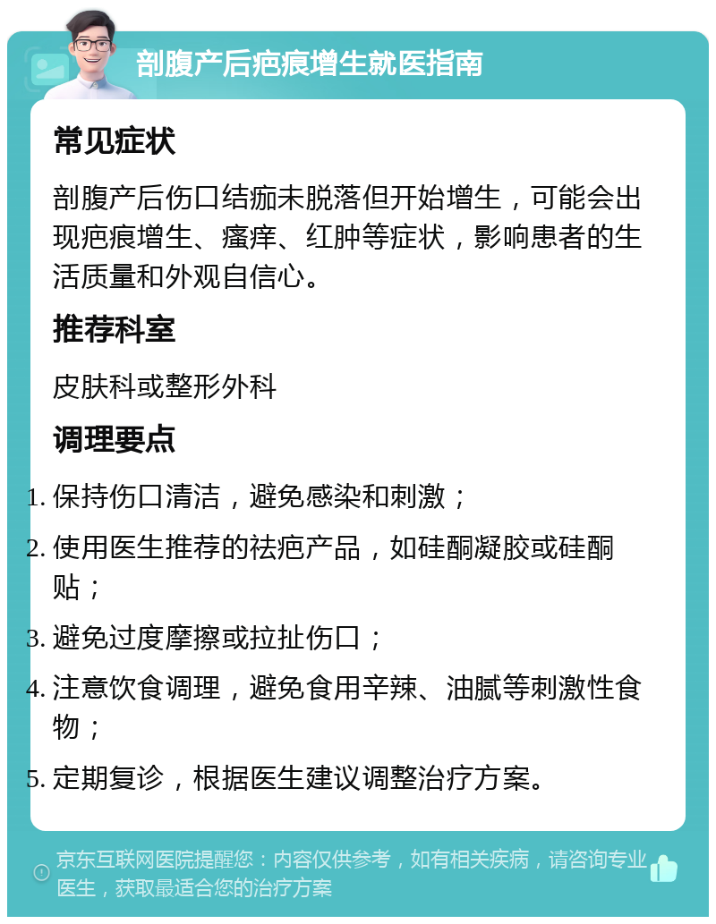 剖腹产后疤痕增生就医指南 常见症状 剖腹产后伤口结痂未脱落但开始增生，可能会出现疤痕增生、瘙痒、红肿等症状，影响患者的生活质量和外观自信心。 推荐科室 皮肤科或整形外科 调理要点 保持伤口清洁，避免感染和刺激； 使用医生推荐的祛疤产品，如硅酮凝胶或硅酮贴； 避免过度摩擦或拉扯伤口； 注意饮食调理，避免食用辛辣、油腻等刺激性食物； 定期复诊，根据医生建议调整治疗方案。