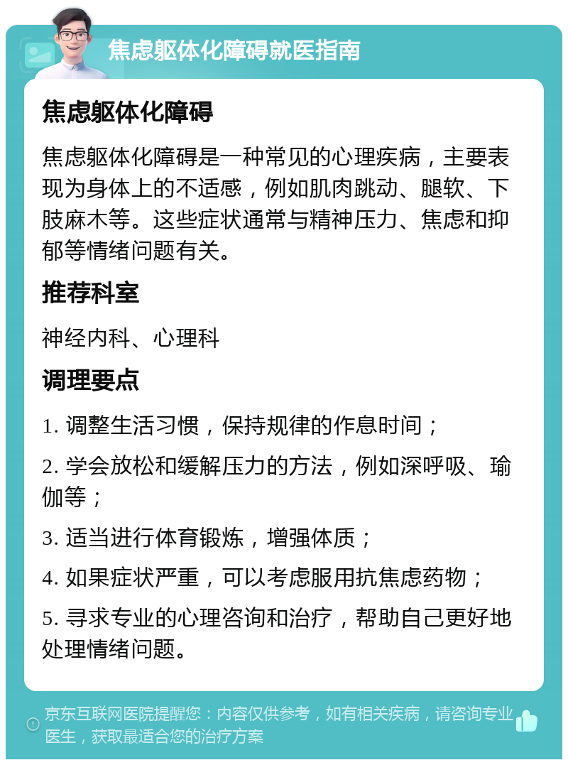 焦虑躯体化障碍就医指南 焦虑躯体化障碍 焦虑躯体化障碍是一种常见的心理疾病，主要表现为身体上的不适感，例如肌肉跳动、腿软、下肢麻木等。这些症状通常与精神压力、焦虑和抑郁等情绪问题有关。 推荐科室 神经内科、心理科 调理要点 1. 调整生活习惯，保持规律的作息时间； 2. 学会放松和缓解压力的方法，例如深呼吸、瑜伽等； 3. 适当进行体育锻炼，增强体质； 4. 如果症状严重，可以考虑服用抗焦虑药物； 5. 寻求专业的心理咨询和治疗，帮助自己更好地处理情绪问题。