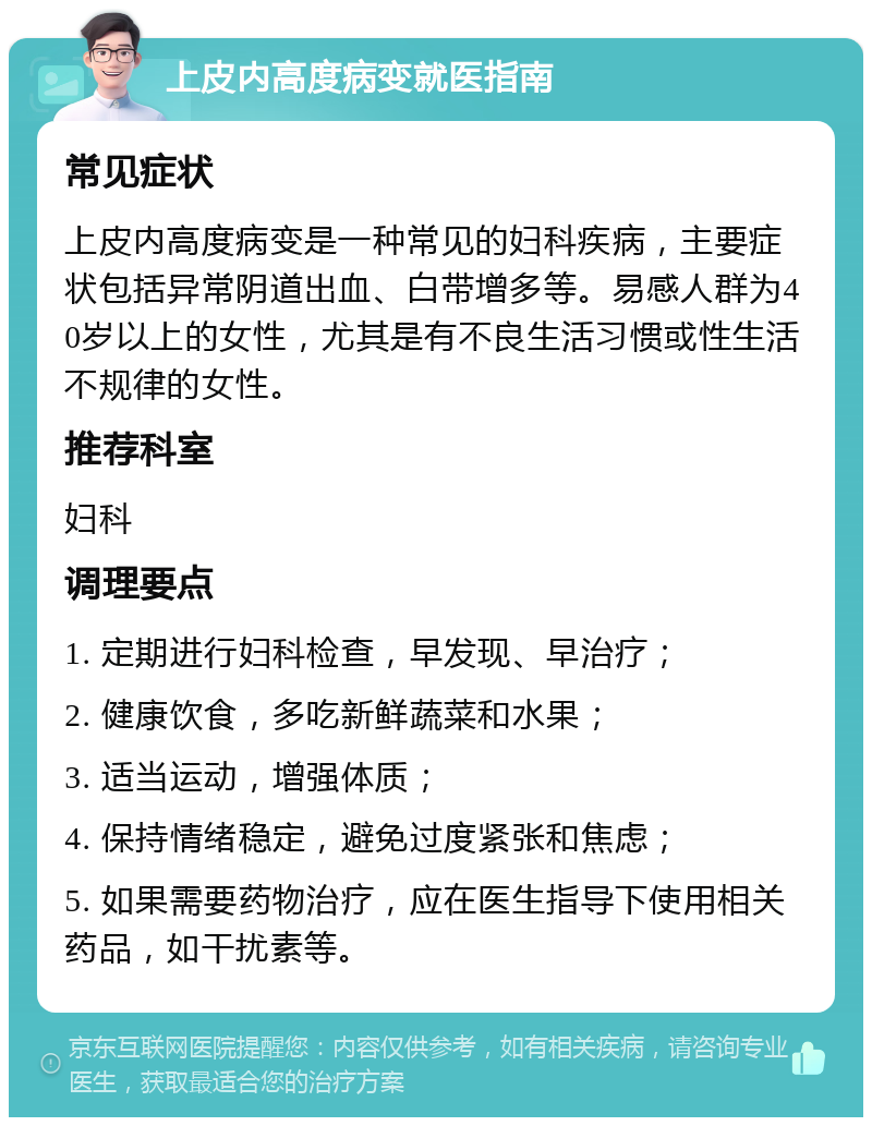 上皮内高度病变就医指南 常见症状 上皮内高度病变是一种常见的妇科疾病，主要症状包括异常阴道出血、白带增多等。易感人群为40岁以上的女性，尤其是有不良生活习惯或性生活不规律的女性。 推荐科室 妇科 调理要点 1. 定期进行妇科检查，早发现、早治疗； 2. 健康饮食，多吃新鲜蔬菜和水果； 3. 适当运动，增强体质； 4. 保持情绪稳定，避免过度紧张和焦虑； 5. 如果需要药物治疗，应在医生指导下使用相关药品，如干扰素等。