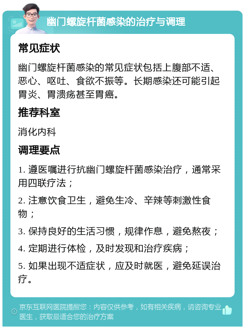 幽门螺旋杆菌感染的治疗与调理 常见症状 幽门螺旋杆菌感染的常见症状包括上腹部不适、恶心、呕吐、食欲不振等。长期感染还可能引起胃炎、胃溃疡甚至胃癌。 推荐科室 消化内科 调理要点 1. 遵医嘱进行抗幽门螺旋杆菌感染治疗，通常采用四联疗法； 2. 注意饮食卫生，避免生冷、辛辣等刺激性食物； 3. 保持良好的生活习惯，规律作息，避免熬夜； 4. 定期进行体检，及时发现和治疗疾病； 5. 如果出现不适症状，应及时就医，避免延误治疗。