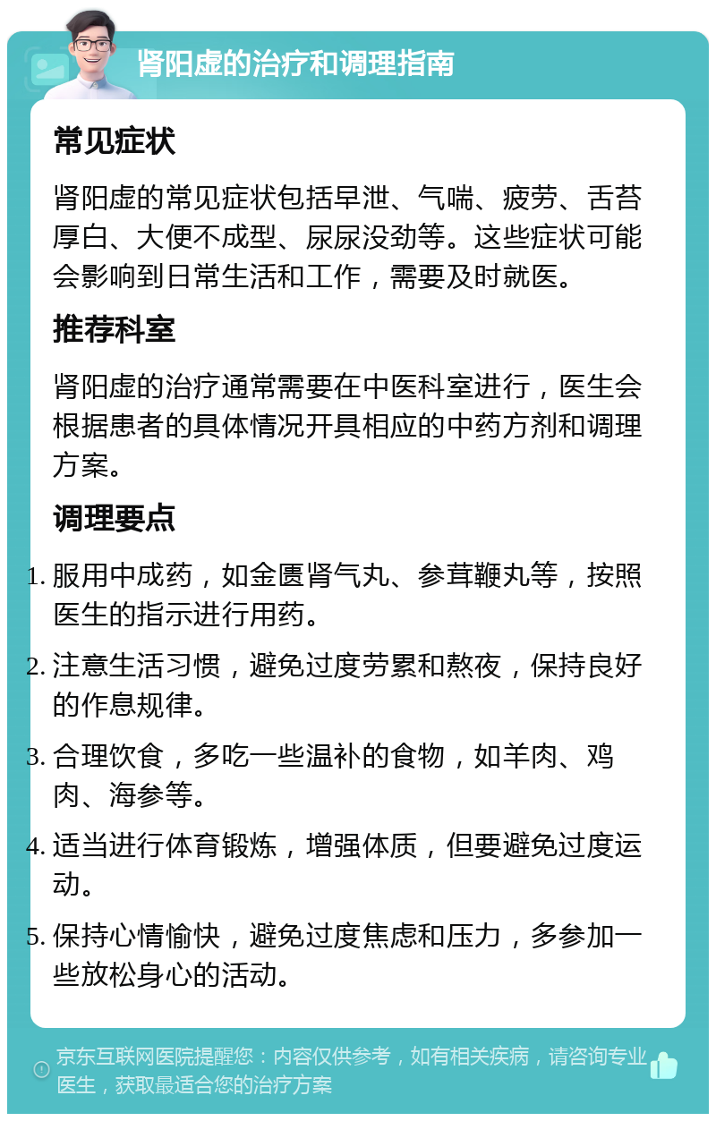 肾阳虚的治疗和调理指南 常见症状 肾阳虚的常见症状包括早泄、气喘、疲劳、舌苔厚白、大便不成型、尿尿没劲等。这些症状可能会影响到日常生活和工作，需要及时就医。 推荐科室 肾阳虚的治疗通常需要在中医科室进行，医生会根据患者的具体情况开具相应的中药方剂和调理方案。 调理要点 服用中成药，如金匮肾气丸、参茸鞭丸等，按照医生的指示进行用药。 注意生活习惯，避免过度劳累和熬夜，保持良好的作息规律。 合理饮食，多吃一些温补的食物，如羊肉、鸡肉、海参等。 适当进行体育锻炼，增强体质，但要避免过度运动。 保持心情愉快，避免过度焦虑和压力，多参加一些放松身心的活动。