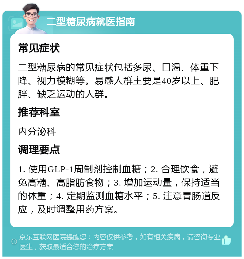 二型糖尿病就医指南 常见症状 二型糖尿病的常见症状包括多尿、口渴、体重下降、视力模糊等。易感人群主要是40岁以上、肥胖、缺乏运动的人群。 推荐科室 内分泌科 调理要点 1. 使用GLP-1周制剂控制血糖；2. 合理饮食，避免高糖、高脂肪食物；3. 增加运动量，保持适当的体重；4. 定期监测血糖水平；5. 注意胃肠道反应，及时调整用药方案。