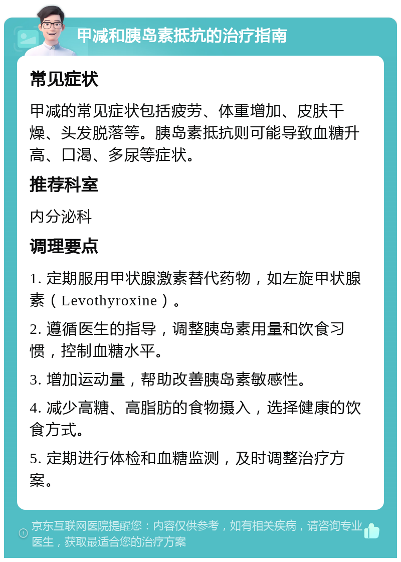 甲减和胰岛素抵抗的治疗指南 常见症状 甲减的常见症状包括疲劳、体重增加、皮肤干燥、头发脱落等。胰岛素抵抗则可能导致血糖升高、口渴、多尿等症状。 推荐科室 内分泌科 调理要点 1. 定期服用甲状腺激素替代药物，如左旋甲状腺素（Levothyroxine）。 2. 遵循医生的指导，调整胰岛素用量和饮食习惯，控制血糖水平。 3. 增加运动量，帮助改善胰岛素敏感性。 4. 减少高糖、高脂肪的食物摄入，选择健康的饮食方式。 5. 定期进行体检和血糖监测，及时调整治疗方案。