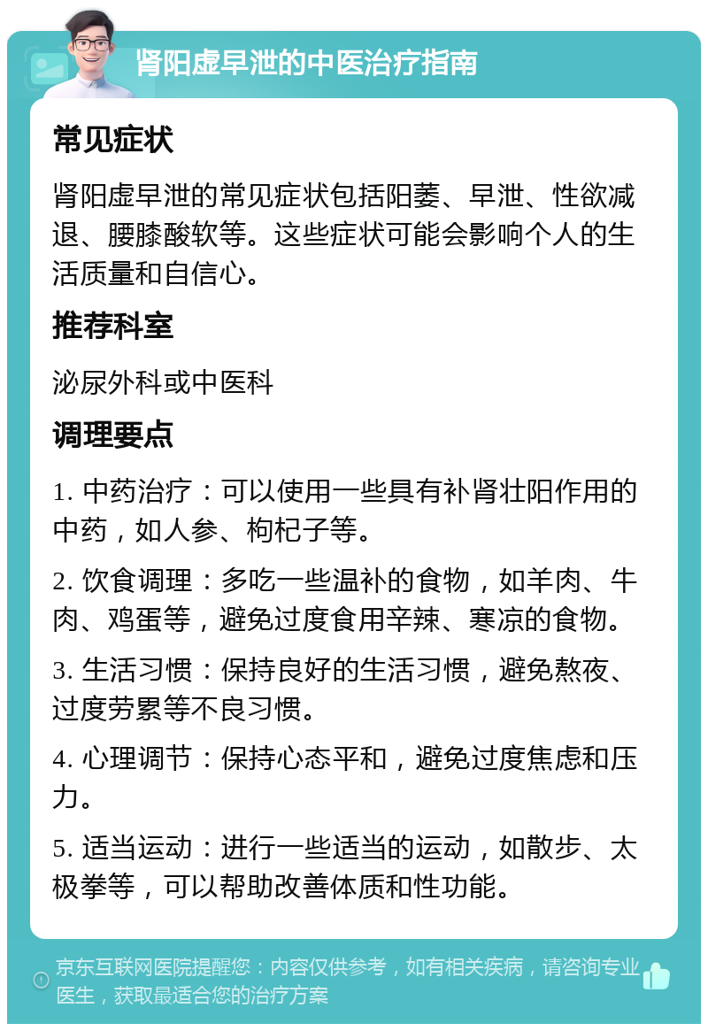 肾阳虚早泄的中医治疗指南 常见症状 肾阳虚早泄的常见症状包括阳萎、早泄、性欲减退、腰膝酸软等。这些症状可能会影响个人的生活质量和自信心。 推荐科室 泌尿外科或中医科 调理要点 1. 中药治疗：可以使用一些具有补肾壮阳作用的中药，如人参、枸杞子等。 2. 饮食调理：多吃一些温补的食物，如羊肉、牛肉、鸡蛋等，避免过度食用辛辣、寒凉的食物。 3. 生活习惯：保持良好的生活习惯，避免熬夜、过度劳累等不良习惯。 4. 心理调节：保持心态平和，避免过度焦虑和压力。 5. 适当运动：进行一些适当的运动，如散步、太极拳等，可以帮助改善体质和性功能。