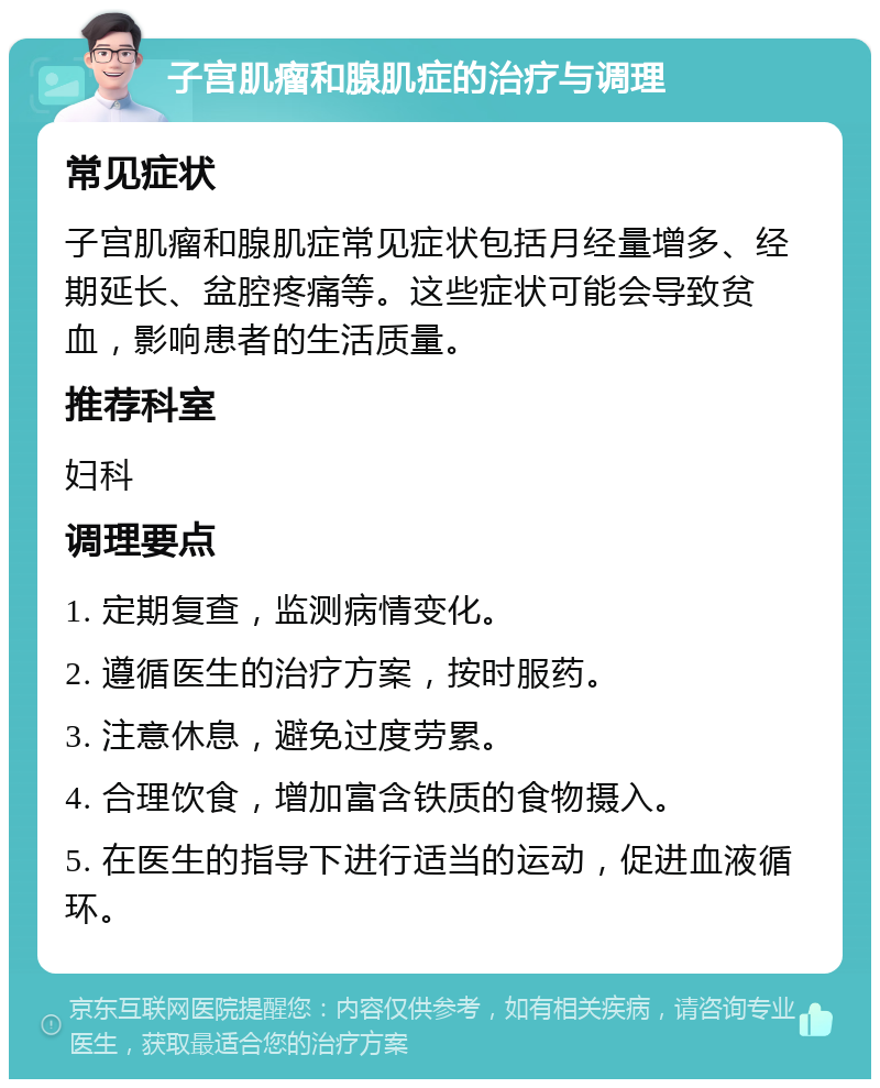 子宫肌瘤和腺肌症的治疗与调理 常见症状 子宫肌瘤和腺肌症常见症状包括月经量增多、经期延长、盆腔疼痛等。这些症状可能会导致贫血，影响患者的生活质量。 推荐科室 妇科 调理要点 1. 定期复查，监测病情变化。 2. 遵循医生的治疗方案，按时服药。 3. 注意休息，避免过度劳累。 4. 合理饮食，增加富含铁质的食物摄入。 5. 在医生的指导下进行适当的运动，促进血液循环。