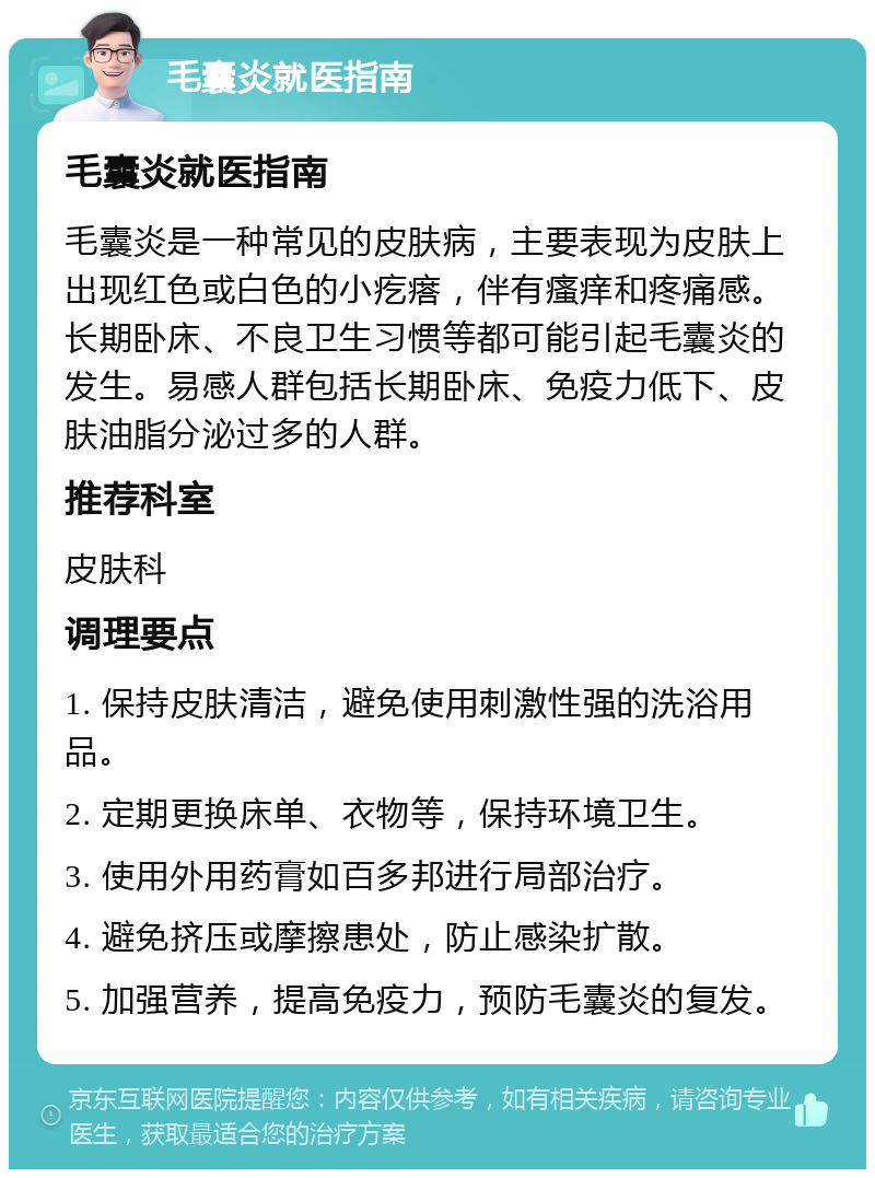 毛囊炎就医指南 毛囊炎就医指南 毛囊炎是一种常见的皮肤病，主要表现为皮肤上出现红色或白色的小疙瘩，伴有瘙痒和疼痛感。长期卧床、不良卫生习惯等都可能引起毛囊炎的发生。易感人群包括长期卧床、免疫力低下、皮肤油脂分泌过多的人群。 推荐科室 皮肤科 调理要点 1. 保持皮肤清洁，避免使用刺激性强的洗浴用品。 2. 定期更换床单、衣物等，保持环境卫生。 3. 使用外用药膏如百多邦进行局部治疗。 4. 避免挤压或摩擦患处，防止感染扩散。 5. 加强营养，提高免疫力，预防毛囊炎的复发。