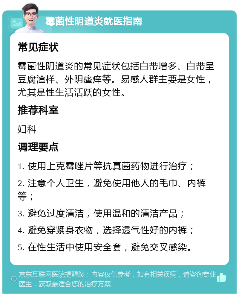 霉菌性阴道炎就医指南 常见症状 霉菌性阴道炎的常见症状包括白带增多、白带呈豆腐渣样、外阴瘙痒等。易感人群主要是女性，尤其是性生活活跃的女性。 推荐科室 妇科 调理要点 1. 使用上克霉唑片等抗真菌药物进行治疗； 2. 注意个人卫生，避免使用他人的毛巾、内裤等； 3. 避免过度清洁，使用温和的清洁产品； 4. 避免穿紧身衣物，选择透气性好的内裤； 5. 在性生活中使用安全套，避免交叉感染。