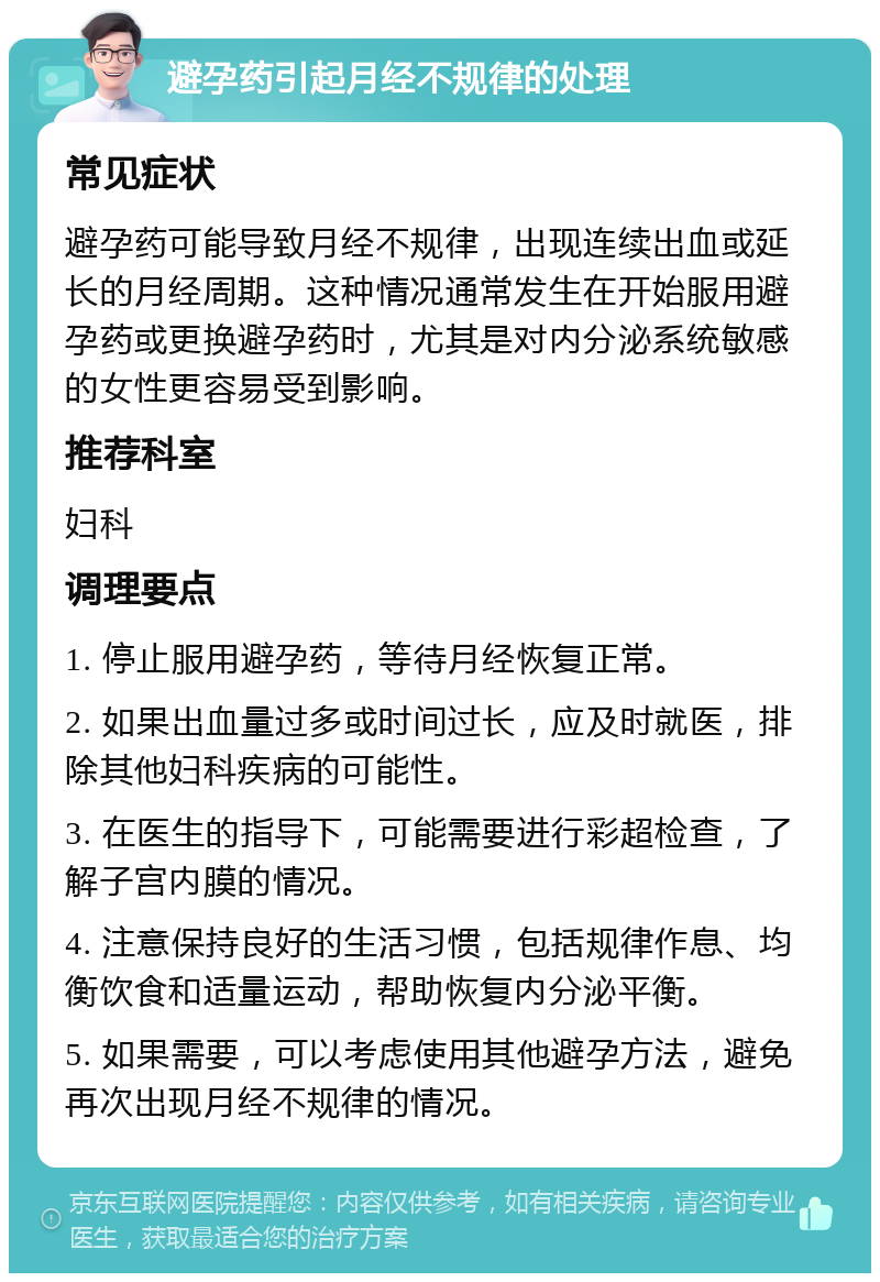 避孕药引起月经不规律的处理 常见症状 避孕药可能导致月经不规律，出现连续出血或延长的月经周期。这种情况通常发生在开始服用避孕药或更换避孕药时，尤其是对内分泌系统敏感的女性更容易受到影响。 推荐科室 妇科 调理要点 1. 停止服用避孕药，等待月经恢复正常。 2. 如果出血量过多或时间过长，应及时就医，排除其他妇科疾病的可能性。 3. 在医生的指导下，可能需要进行彩超检查，了解子宫内膜的情况。 4. 注意保持良好的生活习惯，包括规律作息、均衡饮食和适量运动，帮助恢复内分泌平衡。 5. 如果需要，可以考虑使用其他避孕方法，避免再次出现月经不规律的情况。